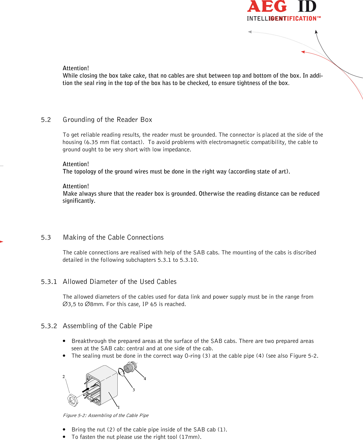                   --------------------------------------------------------------------------------8/18--------------------------------------------------------------------------------  Attention!  While closing the box take cake, that no cables are shut between top and bottom of the box. In addi-tion the seal ring in the top of the box has to be checked, to ensure tightness of the box. 5.2 Grounding of the Reader Box To get reliable reading results, the reader must be grounded. The connector is placed at the side of the housing (6.35 mm flat contact).  To avoid problems with electromagnetic compatibility, the cable to ground ought to be very short with low impedance. Attention!  The topology of the ground wires must be done in the right way (according state of art). Attention!  Make always shure that the reader box is grounded. Otherwise the reading distance can be reduced significantly. 5.3 Making of the Cable Connections The cable connections are realised with help of the SAB cabs. The mounting of the cabs is discribed detailed in the following subchapters 5.3.1 to 5.3.10. 5.3.1 Allowed Diameter of the Used Cables The allowed diameters of the cables used for data link and power supply must be in the range from  ∅3,5 to ∅8mm. For this case, IP 65 is reached. 5.3.2 Assembling of the Cable Pipe  • Breakthrough the prepared areas at the surface of the SAB cabs. There are two prepared areas seen at the SAB cab: central and at one side of the cab. • The sealing must be done in the correct way O-ring (3) at the cable pipe (4) (see also Figure 5-2.  1234 Figure 5-2: Assembling of the Cable Pipe • Bring the nut (2) of the cable pipe inside of the SAB cab (1). • To fasten the nut please use the right tool (17mm). 