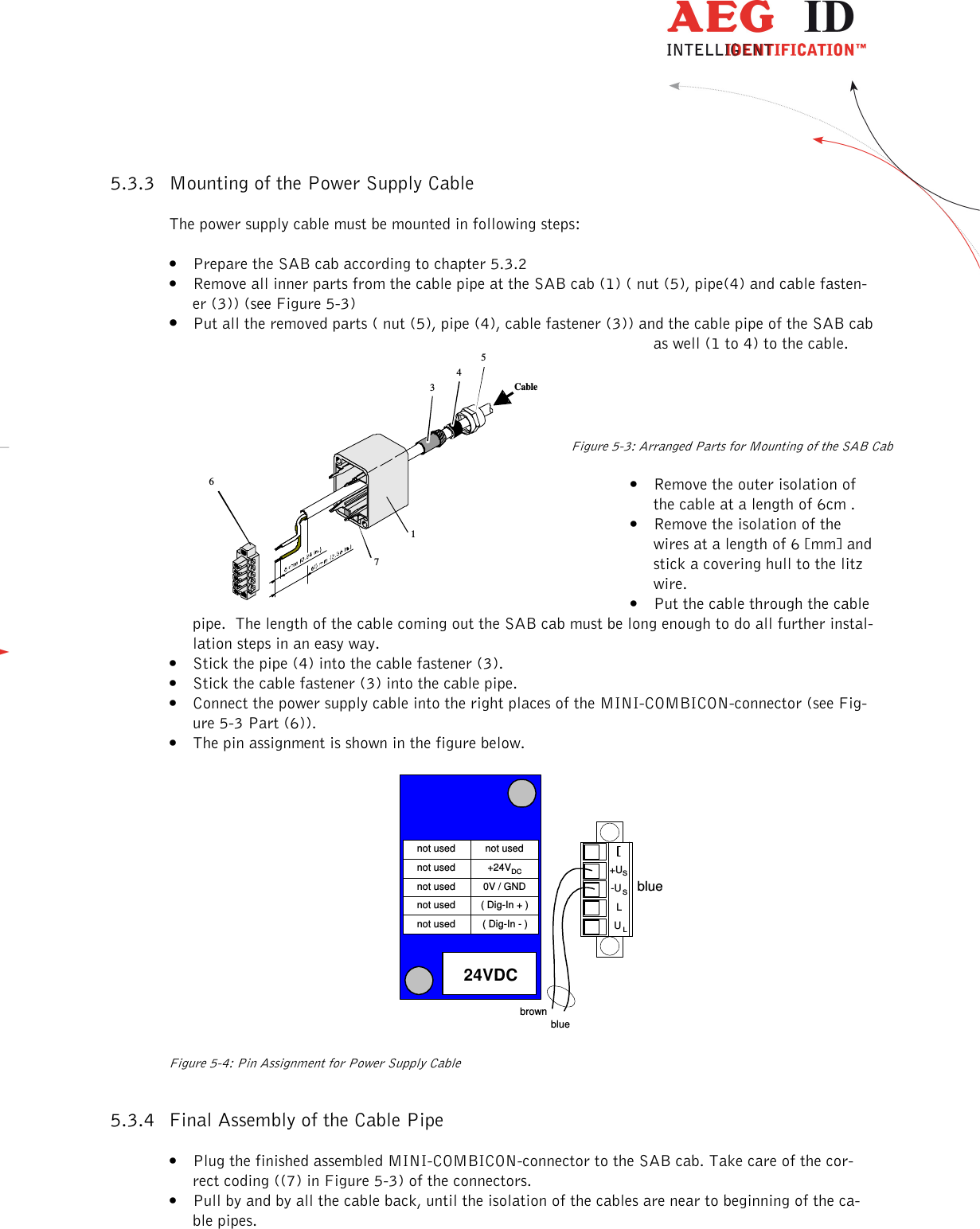                   --------------------------------------------------------------------------------9/18--------------------------------------------------------------------------------  34516Cable75.3.3 Mounting of the Power Supply Cable The power supply cable must be mounted in following steps: • Prepare the SAB cab according to chapter 5.3.2 • Remove all inner parts from the cable pipe at the SAB cab (1) ( nut (5), pipe(4) and cable fasten-er (3)) (see Figure 5-3) • Put all the removed parts ( nut (5), pipe (4), cable fastener (3)) and the cable pipe of the SAB cab as well (1 to 4) to the cable.       Figure 5-3: Arranged Parts for Mounting of the SAB Cab • Remove the outer isolation of the cable at a length of 6cm . • Remove the isolation of the wires at a length of 6 [mm] and stick a covering hull to the litz wire. • Put the cable through the cable pipe.  The length of the cable coming out the SAB cab must be long enough to do all further instal-lation steps in an easy way. • Stick the pipe (4) into the cable fastener (3). • Stick the cable fastener (3) into the cable pipe. • Connect the power supply cable into the right places of the MINI-COMBICON-connector (see Fig-ure 5-3 Part (6)).   • The pin assignment is shown in the figure below.    24VDCL+US-US ULbluebluebrown( Dig-In - )( Dig-In + )0V / GND+24VDCnot usednot usednot usednot usednot usednot used   Figure 5-4: Pin Assignment for Power Supply Cable 5.3.4 Final Assembly of the Cable Pipe  • Plug the finished assembled MINI-COMBICON-connector to the SAB cab. Take care of the cor-rect coding ((7) in Figure 5-3) of the connectors. • Pull by and by all the cable back, until the isolation of the cables are near to beginning of the ca-ble pipes. 