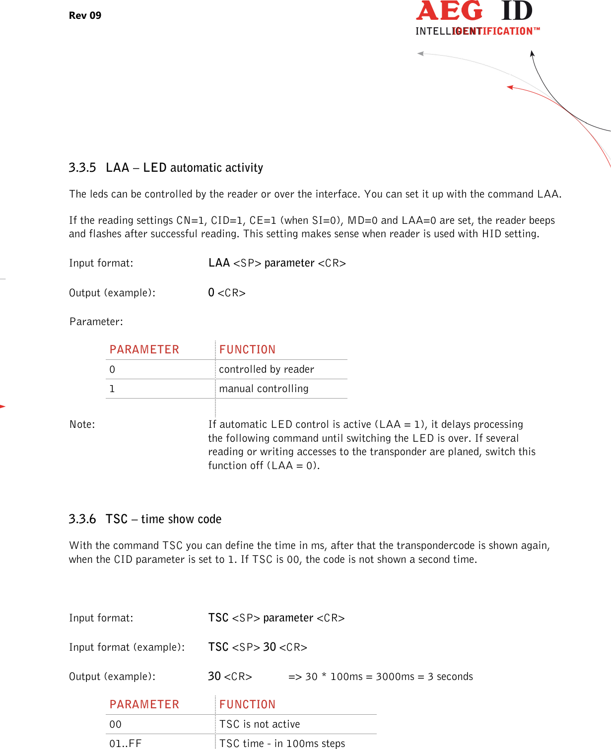 Rev 09                 --------------------------------------------------------------------------------17/27--------------------------------------------------------------------------------   3.3.5 LAA – LED automatic activity The leds can be controlled by the reader or over the interface. You can set it up with the command LAA. If the reading settings CN=1, CID=1, CE=1 (when SI=0), MD=0 and LAA=0 are set, the reader beeps and flashes after successful reading. This setting makes sense when reader is used with HID setting. Input format:  LAA &lt;SP&gt; parameter &lt;CR&gt; Output (example):  0 &lt;CR&gt; Parameter: PARAMETER  FUNCTION 0  controlled by reader 1  manual controlling    Note:  If automatic LED control is active (LAA = 1), it delays processing   the following command until switching the LED is over. If several   reading or writing accesses to the transponder are planed, switch this   function off (LAA = 0).  3.3.6 TSC – time show code With the command TSC you can define the time in ms, after that the transpondercode is shown again, when the CID parameter is set to 1. If TSC is 00, the code is not shown a second time.  Input format:  TSC &lt;SP&gt; parameter &lt;CR&gt; Input format (example):  TSC &lt;SP&gt; 30 &lt;CR&gt; Output (example):  30 &lt;CR&gt;  =&gt; 30 * 100ms = 3000ms = 3 seconds   PARAMETER  FUNCTION 00  TSC is not active 01..FF  TSC time - in 100ms steps  