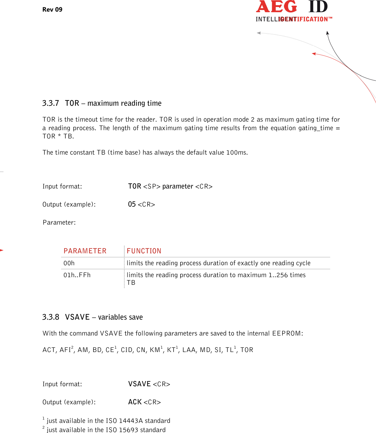 Rev 09                 --------------------------------------------------------------------------------18/27--------------------------------------------------------------------------------   3.3.7 TOR – maximum reading time TOR is the timeout time for the reader. TOR is used in operation mode 2 as maximum gating time for a reading process. The length of the maximum gating time results from the equation gating_time = TOR * TB. The time constant TB (time base) has always the default value 100ms.  Input format:  TOR &lt;SP&gt; parameter &lt;CR&gt; Output (example):  05 &lt;CR&gt; Parameter:     3.3.8 VSAVE – variables save With the command VSAVE the following parameters are saved to the internal EEPROM: ACT, AFI2, AM, BD, CE1, CID, CN, KM1, KT1, LAA, MD, SI, TL1, TOR  Input format:  VSAVE &lt;CR&gt; Output (example):  ACK &lt;CR&gt; 1 just available in the ISO 14443A standard 2 just available in the ISO 15693 standard   PARAMETER  FUNCTION 00h  limits the reading process duration of exactly one reading cycle 01h..FFh  limits the reading process duration to maximum 1..256 times TB 