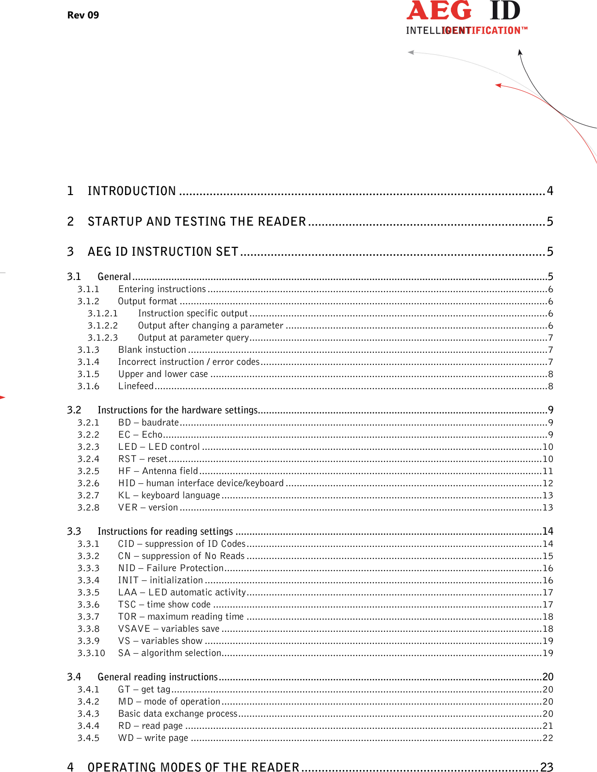 Rev 09                 --------------------------------------------------------------------------------2/27--------------------------------------------------------------------------------      1 INTRODUCTION ............................................................................................................ 4 2 STARTUP AND TESTING THE READER ...................................................................... 5 3 AEG ID INSTRUCTION SET .......................................................................................... 5 3.1 General ..................................................................................................................................................... 5 3.1.1 Entering instructions .......................................................................................................................... 6 3.1.2 Output format .................................................................................................................................... 6 3.1.2.1 Instruction specific output ........................................................................................................... 6 3.1.2.2 Output after changing a parameter .............................................................................................. 6 3.1.2.3 Output at parameter query ........................................................................................................... 7 3.1.3 Blank instuction ................................................................................................................................. 7 3.1.4 Incorrect instruction / error codes ....................................................................................................... 7 3.1.5 Upper and lower case ......................................................................................................................... 8 3.1.6 Linefeed ............................................................................................................................................. 8 3.2 Instructions for the hardware settings........................................................................................................ 9 3.2.1 BD – baudrate .................................................................................................................................... 9 3.2.2 EC – Echo .......................................................................................................................................... 9 3.2.3 LED – LED control .......................................................................................................................... 10 3.2.4 RST – reset ...................................................................................................................................... 10 3.2.5 HF – Antenna field ........................................................................................................................... 11 3.2.6 HID – human interface device/keyboard ............................................................................................ 12 3.2.7 KL – keyboard language ................................................................................................................... 13 3.2.8 VER – version .................................................................................................................................. 13 3.3 Instructions for reading settings .............................................................................................................. 14 3.3.1 CID – suppression of ID Codes .......................................................................................................... 14 3.3.2 CN – suppression of No Reads .......................................................................................................... 15 3.3.3 NID – Failure Protection .................................................................................................................. 16 3.3.4 INIT – initialization ......................................................................................................................... 16 3.3.5 LAA – LED automatic activity .......................................................................................................... 17 3.3.6 TSC – time show code ...................................................................................................................... 17 3.3.7 TOR – maximum reading time .......................................................................................................... 18 3.3.8 VSAVE – variables save ................................................................................................................... 18 3.3.9 VS – variables show ......................................................................................................................... 19 3.3.10 SA – algorithm selection................................................................................................................... 19 3.4 General reading instructions .................................................................................................................... 20 3.4.1 GT – get tag ..................................................................................................................................... 20 3.4.2 MD – mode of operation ................................................................................................................... 20 3.4.3 Basic data exchange process ............................................................................................................. 20 3.4.4 RD – read page ................................................................................................................................ 21 3.4.5 WD – write page .............................................................................................................................. 22 4 OPERATING MODES OF THE READER ...................................................................... 23 
