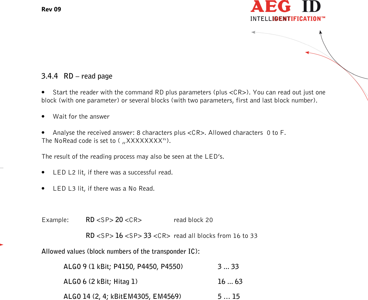 Rev 09                 --------------------------------------------------------------------------------21/27--------------------------------------------------------------------------------  3.4.4 RD – read page • Start the reader with the command RD plus parameters (plus &lt;CR&gt;). You can read out just one block (with one parameter) or several blocks (with two parameters, first and last block number). • Wait for the answer • Analyse the received answer: 8 characters plus &lt;CR&gt;. Allowed characters  0 to F. The NoRead code is set to ( „XXXXXXXX“). The result of the reading process may also be seen at the LED’s. • LED L2 lit, if there was a successful read. • LED L3 lit, if there was a No Read.  Example:  RD &lt;SP&gt; 20 &lt;CR&gt;    read block 20 RD &lt;SP&gt; 16 &lt;SP&gt; 33 &lt;CR&gt; read all blocks from 16 to 33 Allowed values (block numbers of the transponder IC): ALGO 9 (1 kBit; P4150, P4450, P4550)    3 ... 33 ALGO 6 (2 kBit; Hitag 1)        16 ... 63 ALGO 14 (2, 4; kBitEM4305, EM4569)    5 … 15  