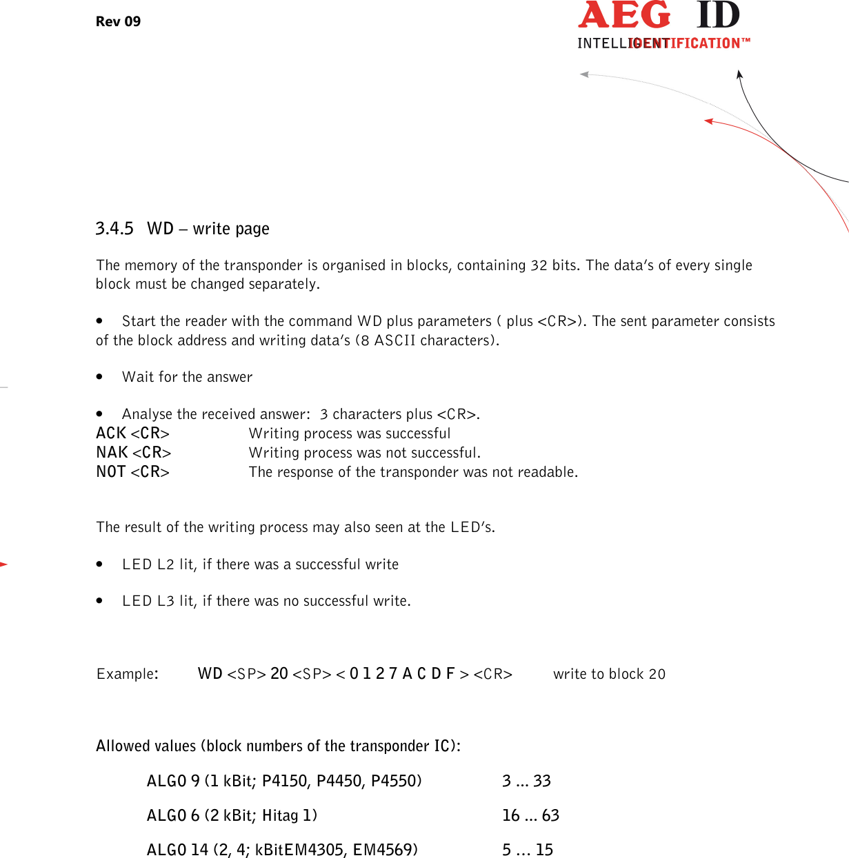 Rev 09                 --------------------------------------------------------------------------------22/27--------------------------------------------------------------------------------   3.4.5 WD – write page The memory of the transponder is organised in blocks, containing 32 bits. The data’s of every single block must be changed separately. • Start the reader with the command WD plus parameters ( plus &lt;CR&gt;). The sent parameter consists of the block address and writing data’s (8 ASCII characters). • Wait for the answer • Analyse the received answer:  3 characters plus &lt;CR&gt;. ACK &lt;CR&gt;    Writing process was successful NAK &lt;CR&gt;    Writing process was not successful. NOT &lt;CR&gt;    The response of the transponder was not readable.  The result of the writing process may also seen at the LED’s. • LED L2 lit, if there was a successful write • LED L3 lit, if there was no successful write.  Example:  WD &lt;SP&gt; 20 &lt;SP&gt; &lt; 0 1 2 7 A C D F &gt; &lt;CR&gt;   write to block 20  Allowed values (block numbers of the transponder IC): ALGO 9 (1 kBit; P4150, P4450, P4550)    3 ... 33 ALGO 6 (2 kBit; Hitag 1)        16 ... 63 ALGO 14 (2, 4; kBitEM4305, EM4569)    5 … 15   