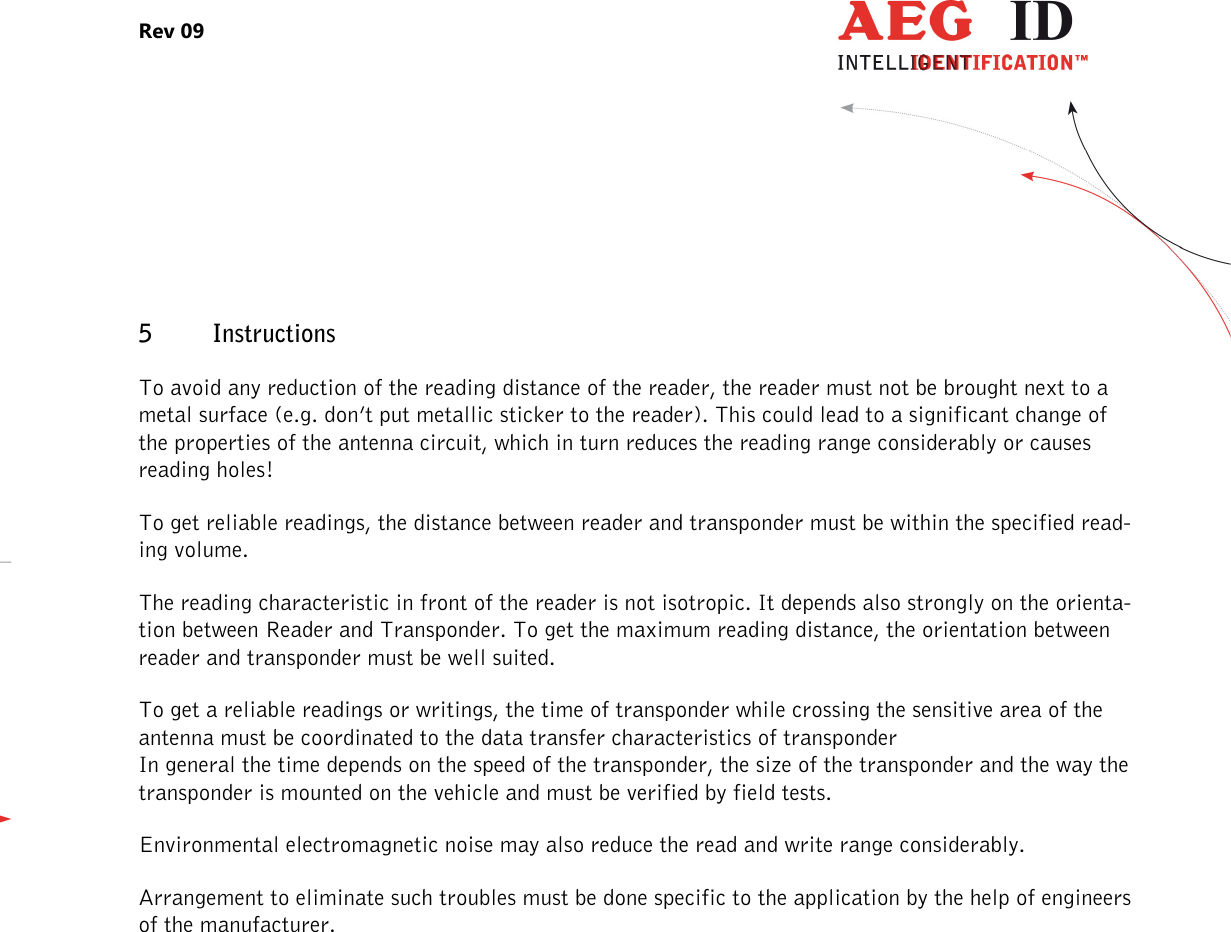 Rev 09                 --------------------------------------------------------------------------------25/27--------------------------------------------------------------------------------  5 Instructions  To avoid any reduction of the reading distance of the reader, the reader must not be brought next to a metal surface (e.g. don’t put metallic sticker to the reader). This could lead to a significant change of the properties of the antenna circuit, which in turn reduces the reading range considerably or causes reading holes!  To get reliable readings, the distance between reader and transponder must be within the specified read-ing volume.  The reading characteristic in front of the reader is not isotropic. It depends also strongly on the orienta-tion between Reader and Transponder. To get the maximum reading distance, the orientation between reader and transponder must be well suited. To get a reliable readings or writings, the time of transponder while crossing the sensitive area of the antenna must be coordinated to the data transfer characteristics of transponder  In general the time depends on the speed of the transponder, the size of the transponder and the way the transponder is mounted on the vehicle and must be verified by field tests. Environmental electromagnetic noise may also reduce the read and write range considerably. Arrangement to eliminate such troubles must be done specific to the application by the help of engineers of the manufacturer. 