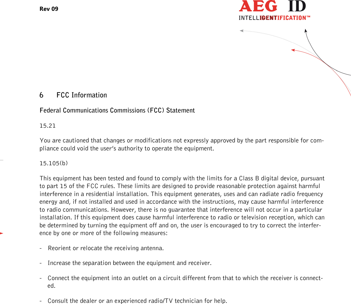 Rev 09                 --------------------------------------------------------------------------------26/27--------------------------------------------------------------------------------  6 FCC Information    Federal Communications Commissions (FCC) Statement 15.21 You are cautioned that changes or modifications not expressly approved by the part responsible for com-pliance could void the user’s authority to operate the equipment. 15.105(b) This equipment has been tested and found to comply with the limits for a Class B digital device, pursuant to part 15 of the FCC rules. These limits are designed to provide reasonable protection against harmful interference in a residential installation. This equipment generates, uses and can radiate radio frequency energy and, if not installed and used in accordance with the instructions, may cause harmful interference to radio communications. However, there is no guarantee that interference will not occur in a particular installation. If this equipment does cause harmful interference to radio or television reception, which can be determined by turning the equipment off and on, the user is encouraged to try to correct the interfer-ence by one or more of the following measures: - Reorient or relocate the receiving antenna. - Increase the separation between the equipment and receiver. - Connect the equipment into an outlet on a circuit different from that to which the receiver is connect-ed. - Consult the dealer or an experienced radio/TV technician for help. 