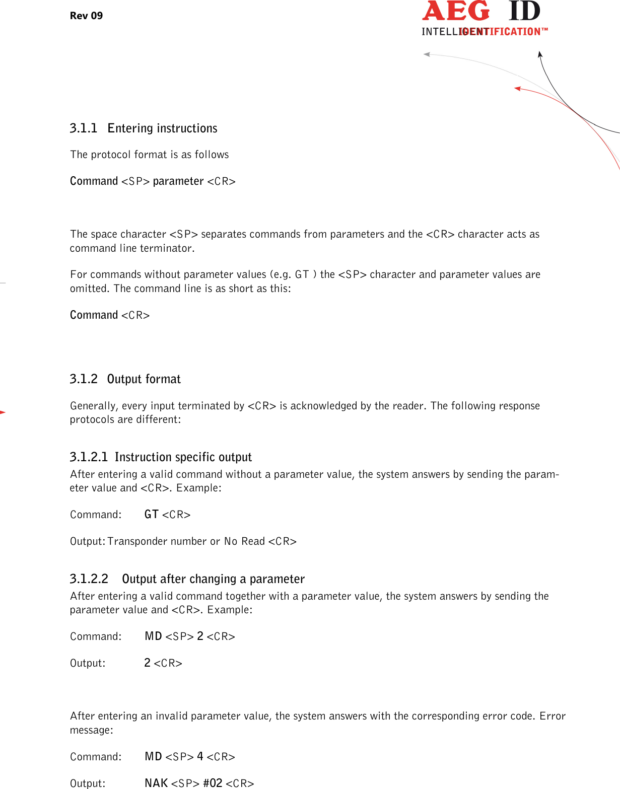 Rev 09                 --------------------------------------------------------------------------------6/27--------------------------------------------------------------------------------  3.1.1 Entering instructions The protocol format is as follows Command &lt;SP&gt; parameter &lt;CR&gt;  The space character &lt;SP&gt; separates commands from parameters and the &lt;CR&gt; character acts as command line terminator. For commands without parameter values (e.g. GT ) the &lt;SP&gt; character and parameter values are omitted. The command line is as short as this: Command &lt;CR&gt;  3.1.2 Output format Generally, every input terminated by &lt;CR&gt; is acknowledged by the reader. The following response protocols are different: 3.1.2.1 Instruction specific output After entering a valid command without a parameter value, the system answers by sending the param-eter value and &lt;CR&gt;. Example: Command:  GT &lt;CR&gt; Output: Transponder number or No Read &lt;CR&gt; 3.1.2.2 Output after changing a parameter After entering a valid command together with a parameter value, the system answers by sending the parameter value and &lt;CR&gt;. Example: Command:  MD &lt;SP&gt; 2 &lt;CR&gt; Output:   2 &lt;CR&gt;  After entering an invalid parameter value, the system answers with the corresponding error code. Error message: Command:  MD &lt;SP&gt; 4 &lt;CR&gt; Output:  NAK &lt;SP&gt; #02 &lt;CR&gt; 