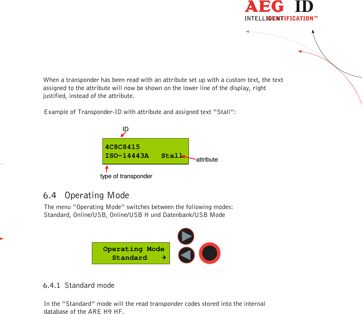  ---------------------------------------------------------------14/51---------------------------------------   When a transponder has been read with an attribute set up with a custom text, the text assigned to the attribute will now be shown on the lower line of the display, right justified, instead of the attribute.  Example of Transponder-ID with attribute and assigned text “Stall”:  4C8C8415ISO-14443A  StallIDtype of transponderattribute 6.4 Operating Mode The menu “Operating Mode” switches between the following modes: Standard, Online/USB, Online/USB H und Datenbank/USB Mode    Operating Mode    Standard      6.4.1 Standard mode  In the “Standard” mode will the read transponder codes stored into the internal database of the ARE H9 HF.  