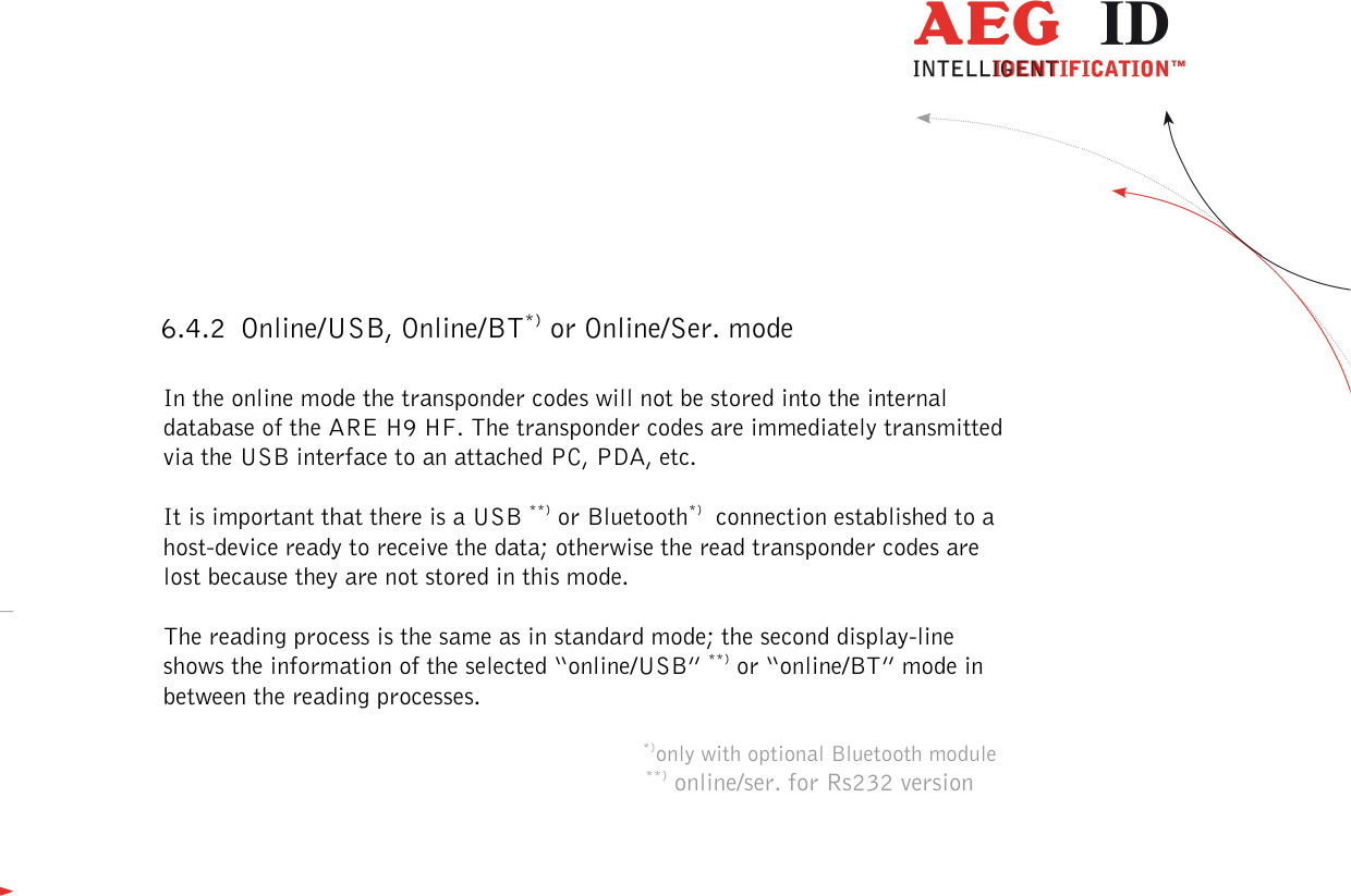  ---------------------------------------------------------------15/51---------------------------------------   6.4.2 Online/USB, Online/BT*) or Online/Ser. mode  In the online mode the transponder codes will not be stored into the internal database of the ARE H9 HF. The transponder codes are immediately transmitted via the USB interface to an attached PC, PDA, etc.   It is important that there is a USB **) or Bluetooth*)  connection established to a host-device ready to receive the data; otherwise the read transponder codes are lost because they are not stored in this mode.  The reading process is the same as in standard mode; the second display-line shows the information of the selected “online/USB” **) or “online/BT” mode in between the reading processes.       *)only with optional Bluetooth module **) online/ser. for Rs232 version 