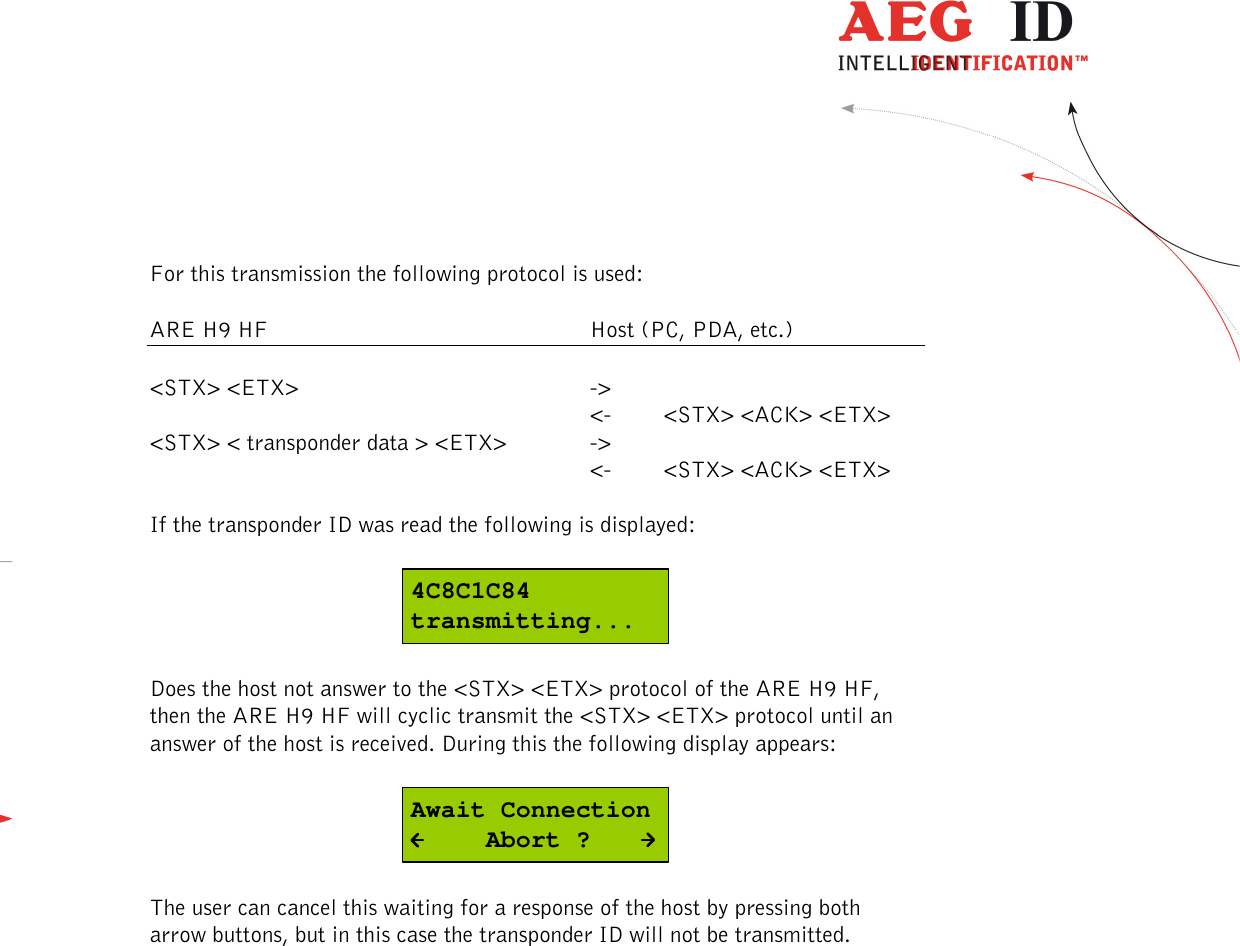  ---------------------------------------------------------------18/51---------------------------------------   For this transmission the following protocol is used:  ARE H9 HF          Host (PC, PDA, etc.)  &lt;STX&gt; &lt;ETX&gt;        -&gt;               &lt;-  &lt;STX&gt; &lt;ACK&gt; &lt;ETX&gt; &lt;STX&gt; &lt; transponder data &gt; &lt;ETX&gt;    -&gt;             &lt;-  &lt;STX&gt; &lt;ACK&gt; &lt;ETX&gt;  If the transponder ID was read the following is displayed:  4C8C1C84transmitting...  Does the host not answer to the &lt;STX&gt; &lt;ETX&gt; protocol of the ARE H9 HF, then the ARE H9 HF will cyclic transmit the &lt;STX&gt; &lt;ETX&gt; protocol until an answer of the host is received. During this the following display appears:  Await Connection     Abort ?  The user can cancel this waiting for a response of the host by pressing both arrow buttons, but in this case the transponder ID will not be transmitted. 