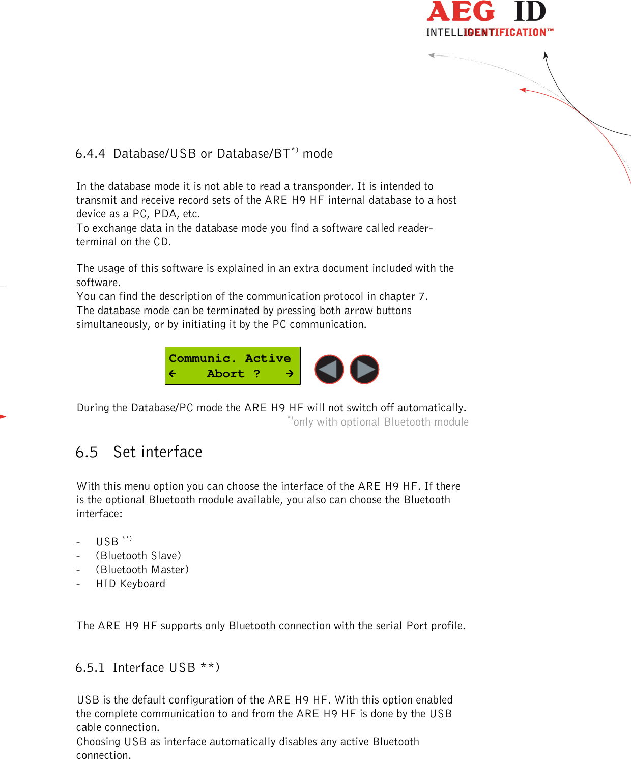  ---------------------------------------------------------------19/51---------------------------------------   6.4.4 Database/USB or Database/BT*) mode  In the database mode it is not able to read a transponder. It is intended to transmit and receive record sets of the ARE H9 HF internal database to a host device as a PC, PDA, etc. To exchange data in the database mode you find a software called reader-terminal on the CD.  The usage of this software is explained in an extra document included with the software.  You can find the description of the communication protocol in chapter 7. The database mode can be terminated by pressing both arrow buttons simultaneously, or by initiating it by the PC communication.  Communic. Active     Abort ?    During the Database/PC mode the ARE H9 HF will not switch off automatically. *)only with optional Bluetooth module 6.5 Set interface  With this menu option you can choose the interface of the ARE H9 HF. If there is the optional Bluetooth module available, you also can choose the Bluetooth interface:  - USB **) - (Bluetooth Slave) - (Bluetooth Master) - HID Keyboard   The ARE H9 HF supports only Bluetooth connection with the serial Port profile.  6.5.1 Interface USB **)  USB is the default configuration of the ARE H9 HF. With this option enabled the complete communication to and from the ARE H9 HF is done by the USB cable connection. Choosing USB as interface automatically disables any active Bluetooth connection. 