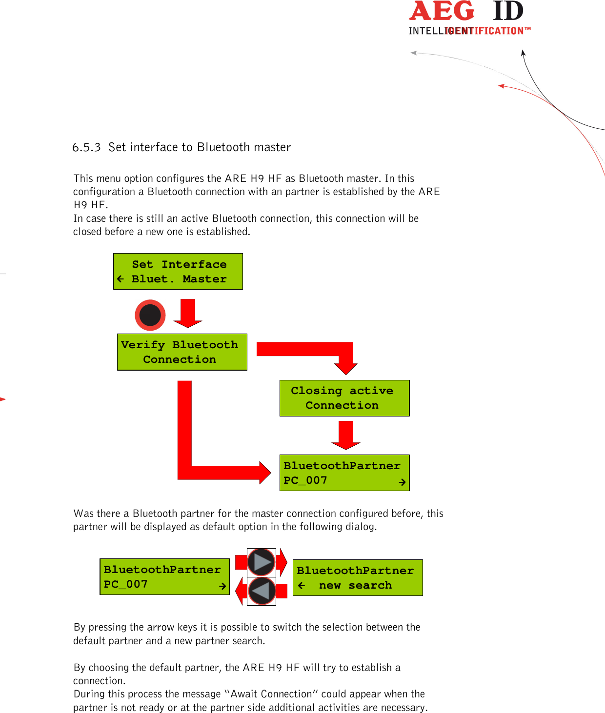  ---------------------------------------------------------------22/51---------------------------------------   6.5.3 Set interface to Bluetooth master  This menu option configures the ARE H9 HF as Bluetooth master. In this configuration a Bluetooth connection with an partner is established by the ARE H9 HF. In case there is still an active Bluetooth connection, this connection will be closed before a new one is established.  BluetoothPartnerPC_007Verify Bluetooth   Connection Closing active   Connection  Set Interface  Bluet. Master  Was there a Bluetooth partner for the master connection configured before, this partner will be displayed as default option in the following dialog.   BluetoothPartner   new searchBluetoothPartnerPC_007  By pressing the arrow keys it is possible to switch the selection between the default partner and a new partner search.  By choosing the default partner, the ARE H9 HF will try to establish a connection. During this process the message “Await Connection” could appear when the partner is not ready or at the partner side additional activities are necessary.  
