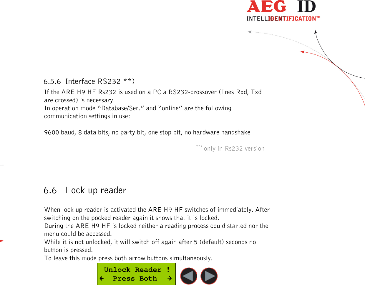  ---------------------------------------------------------------25/51---------------------------------------   6.5.6 Interface RS232 **) If the ARE H9 HF Rs232 is used on a PC a RS232-crossover (lines Rxd, Txd are crossed) is necessary. In operation mode “Database/Ser.” and “online” are the following communication settings in use:   9600 baud, 8 data bits, no party bit, one stop bit, no hardware handshake  **) only in Rs232 version    6.6 Lock up reader  When lock up reader is activated the ARE H9 HF switches of immediately. After switching on the pocked reader again it shows that it is locked.  During the ARE H9 HF is locked neither a reading process could started nor the menu could be accessed. While it is not unlocked, it will switch off again after 5 (default) seconds no button is pressed. To leave this mode press both arrow buttons simultaneously.  Unlock Reader !   Press Both     