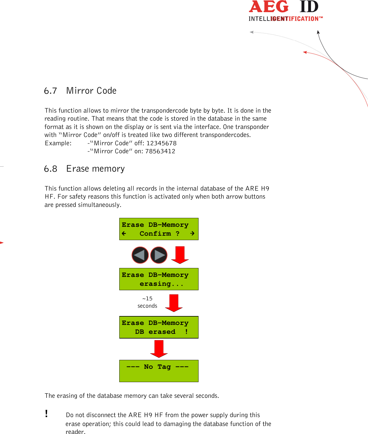  ---------------------------------------------------------------26/51---------------------------------------   6.7 Mirror Code  This function allows to mirror the transpondercode byte by byte. It is done in the reading routine. That means that the code is stored in the database in the same format as it is shown on the display or is sent via the interface. One transponder with “Mirror Code” on/off is treated like two different transpondercodes. Example:  -“Mirror Code” off: 12345678     -“Mirror Code” on: 78563412 6.8 Erase memory  This function allows deleting all records in the internal database of the ARE H9 HF. For safety reasons this function is activated only when both arrow buttons are pressed simultaneously.  Erase DB-Memory   DB erased  !Erase DB-Memory    erasing...Erase DB-Memory    Confirm ? --- No Tag ---~15seconds  The erasing of the database memory can take several seconds.  !  Do not disconnect the ARE H9 HF from the power supply during this erase operation; this could lead to damaging the database function of the reader.  