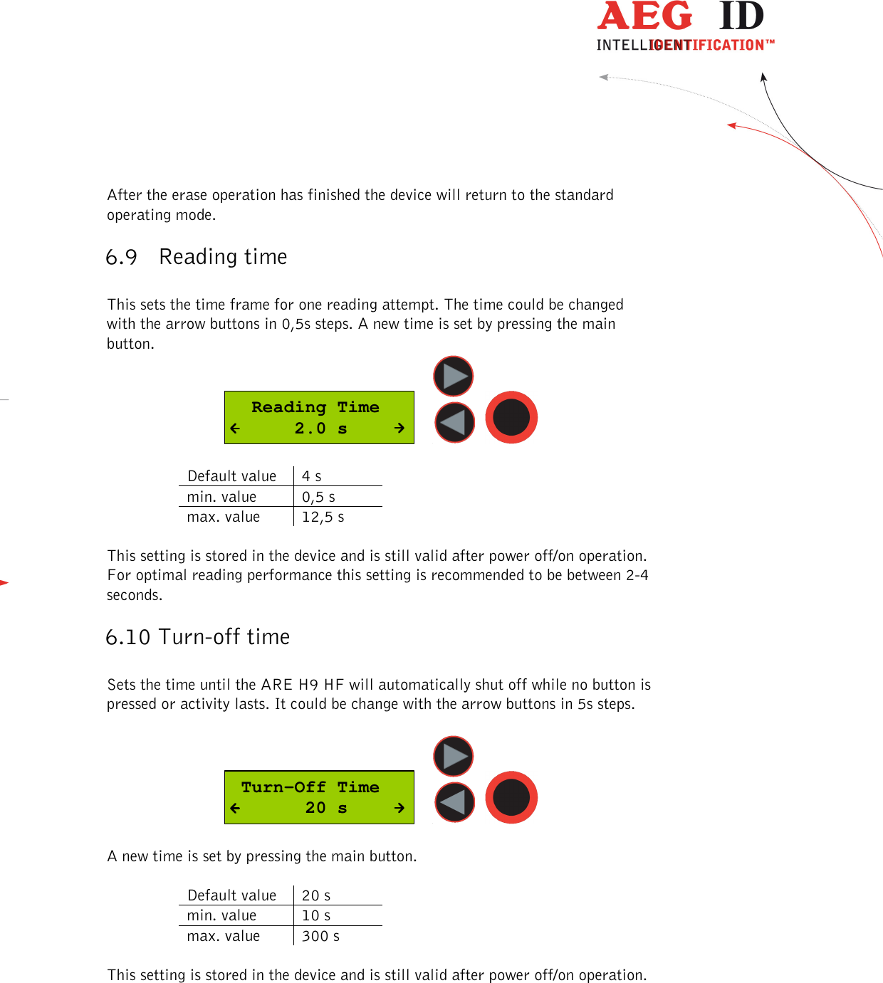  ---------------------------------------------------------------27/51---------------------------------------   After the erase operation has finished the device will return to the standard operating mode. 6.9 Reading time  This sets the time frame for one reading attempt. The time could be changed with the arrow buttons in 0,5s steps. A new time is set by pressing the main button.   Reading Time      2.0 s      Default value  4 s min. value  0,5 s max. value  12,5 s  This setting is stored in the device and is still valid after power off/on operation. For optimal reading performance this setting is recommended to be between 2-4 seconds. 6.10 Turn-off time  Sets the time until the ARE H9 HF will automatically shut off while no button is pressed or activity lasts. It could be change with the arrow buttons in 5s steps.    Turn-Off Time       20 s      A new time is set by pressing the main button.   Default value  20 s min. value  10 s max. value  300 s  This setting is stored in the device and is still valid after power off/on operation.   