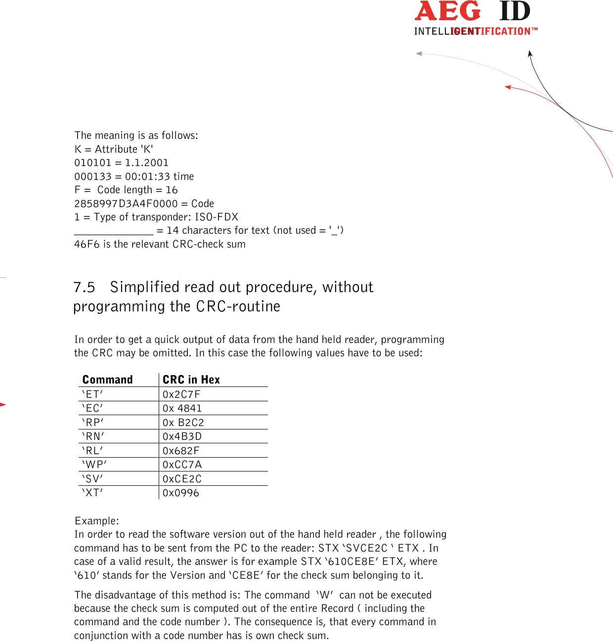  ---------------------------------------------------------------36/51---------------------------------------   The meaning is as follows: K = Attribute &apos;K&apos; 010101 = 1.1.2001 000133 = 00:01:33 time F =  Code length = 16 2858997D3A4F0000 = Code 1 = Type of transponder: ISO-FDX ______________ = 14 characters for text (not used = &apos;_&apos;) 46F6 is the relevant CRC-check sum  7.5 Simplified read out procedure, without programming the CRC-routine  In order to get a quick output of data from the hand held reader, programming the CRC may be omitted. In this case the following values have to be used:  Command  CRC in Hex ‘ET’  0x2C7F ‘EC’  0x 4841 ‘RP’  0x B2C2 ‘RN’  0x4B3D ‘RL’  0x682F ‘WP’  0xCC7A ‘SV’  0xCE2C ‘XT’  0x0996  Example: In order to read the software version out of the hand held reader , the following command has to be sent from the PC to the reader: STX ‘SVCE2C ‘ ETX . In case of a valid result, the answer is for example STX ‘610CE8E’ ETX, where ‘610’ stands for the Version and ‘CE8E’ for the check sum belonging to it. The disadvantage of this method is: The command  ‘W’  can not be executed because the check sum is computed out of the entire Record ( including the command and the code number ). The consequence is, that every command in conjunction with a code number has is own check sum. 