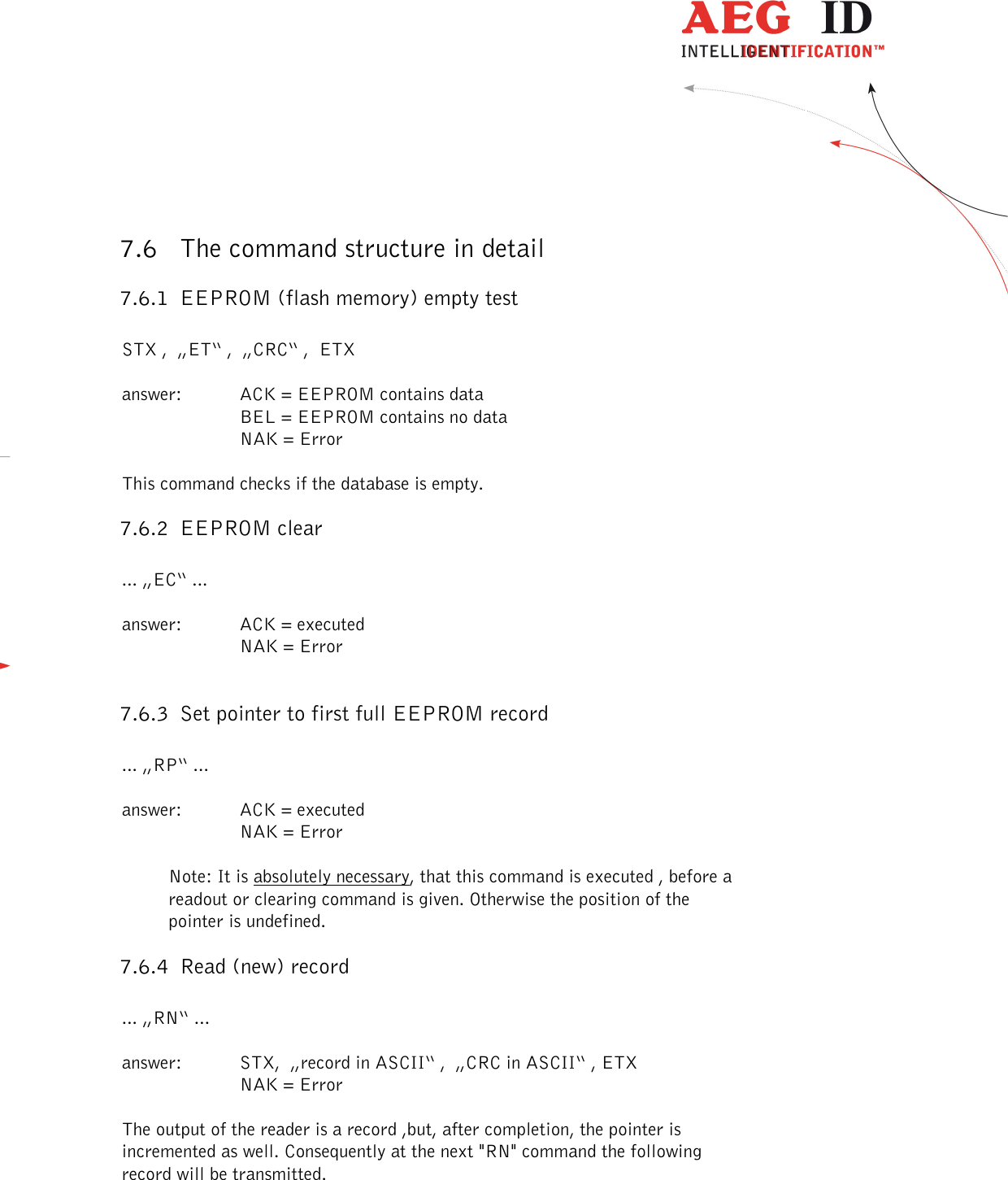  ---------------------------------------------------------------37/51---------------------------------------   7.6 The command structure in detail 7.6.1 EEPROM (flash memory) empty test  STX ,  „ET“ ,  „CRC“ ,  ETX  answer:  ACK = EEPROM contains data BEL = EEPROM contains no data     NAK = Error  This command checks if the database is empty. 7.6.2 EEPROM clear  ... „EC“ ...  answer:  ACK = executed     NAK = Error  7.6.3 Set pointer to first full EEPROM record  ... „RP“ ...  answer:  ACK = executed     NAK = Error  Note: It is absolutely necessary, that this command is executed , before a readout or clearing command is given. Otherwise the position of the pointer is undefined. 7.6.4 Read (new) record  ... „RN“ ...  answer:  STX,  „record in ASCII“ ,  „CRC in ASCII“ , ETX     NAK = Error  The output of the reader is a record ,but, after completion, the pointer is incremented as well. Consequently at the next &quot;RN&quot; command the following record will be transmitted.  