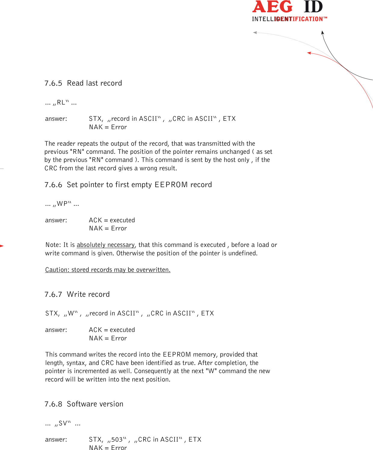  ---------------------------------------------------------------38/51---------------------------------------   7.6.5 Read last record  ... „RL“ ...  answer:  STX,  „record in ASCII“ ,  „CRC in ASCII“ , ETX     NAK = Error  The reader repeats the output of the record, that was transmitted with the previous &quot;RN&quot; command. The position of the pointer remains unchanged ( as set by the previous &quot;RN&quot; command ). This command is sent by the host only , if the CRC from the last record gives a wrong result. 7.6.6 Set pointer to first empty EEPROM record  ... „WP“ ...  answer:  ACK = executed     NAK = Error  Note: It is absolutely necessary, that this command is executed , before a load or write command is given. Otherwise the position of the pointer is undefined.   Caution: stored records may be overwritten.  7.6.7 Write record  STX,  „W“ ,  „record in ASCII“ ,  „CRC in ASCII“ , ETX  answer:  ACK = executed     NAK = Error  This command writes the record into the EEPROM memory, provided that length, syntax, and CRC have been identified as true. After completion, the pointer is incremented as well. Consequently at the next &quot;W&quot; command the new record will be written into the next position.  7.6.8 Software version  ...  „SV“  ...  answer:  STX,  „503“ ,  „CRC in ASCII“ , ETX     NAK = Error 
