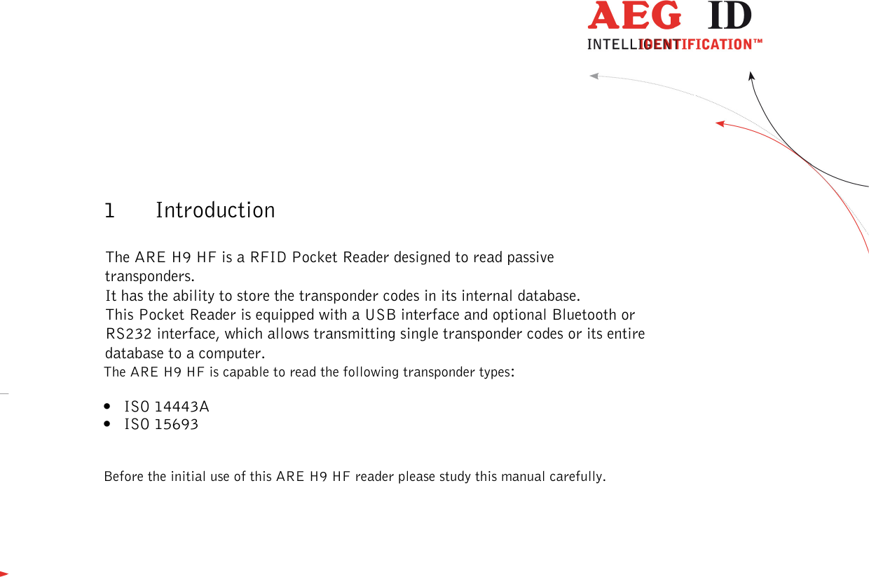  ---------------------------------------------------------------4/51---------------------------------------   1 Introduction  The ARE H9 HF is a RFID Pocket Reader designed to read passive transponders. It has the ability to store the transponder codes in its internal database. This Pocket Reader is equipped with a USB interface and optional Bluetooth or RS232 interface, which allows transmitting single transponder codes or its entire database to a computer. The ARE H9 HF is capable to read the following transponder types: • ISO 14443A • ISO 15693  Before the initial use of this ARE H9 HF reader please study this manual carefully.           