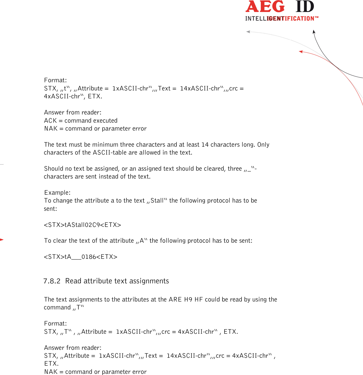  ---------------------------------------------------------------42/51---------------------------------------   Format: STX, „t“, „Attribute =  1xASCII-chr“,„Text =  14xASCII-chr“,„crc = 4xASCII-chr“, ETX.  Answer from reader: ACK = command executed NAK = command or parameter error  The text must be minimum three characters and at least 14 characters long. Only characters of the ASCII-table are allowed in the text.  Should no text be assigned, or an assigned text should be cleared, three „_“- characters are sent instead of the text.  Example: To change the attribute a to the text „Stall“ the following protocol has to be sent:  &lt;STX&gt;tAStall02C9&lt;ETX&gt;  To clear the text of the attribute „A“ the following protocol has to be sent:  &lt;STX&gt;tA___0186&lt;ETX&gt;  7.8.2 Read attribute text assignments  The text assignments to the attributes at the ARE H9 HF could be read by using the command „T“  Format: STX, „T“ , „Attribute =  1xASCII-chr“,„crc = 4xASCII-chr“ , ETX.  Answer from reader: STX, „Attribute =  1xASCII-chr“,„Text =  14xASCII-chr“,„crc = 4xASCII-chr“ , ETX. NAK = command or parameter error  