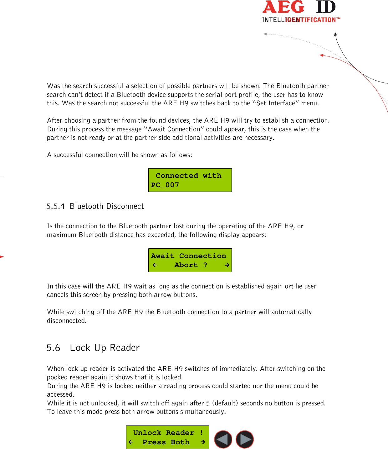  ---------------------------------------------------------------20/36-------------------------------------------------------------    Was the search successful a selection of possible partners will be shown. The Bluetooth partner search can’t detect if a Bluetooth device supports the serial port profile, the user has to know this. Was the search not successful the ARE H9 switches back to the “Set Interface” menu.  After choosing a partner from the found devices, the ARE H9 will try to establish a connection. During this process the message “Await Connection” could appear, this is the case when the partner is not ready or at the partner side additional activities are necessary.  A successful connection will be shown as follows:   Connected withPC_007 5.5.4 Bluetooth Disconnect  Is the connection to the Bluetooth partner lost during the operating of the ARE H9, or maximum Bluetooth distance has exceeded, the following display appears:  Await Connection     Abort ?  In this case will the ARE H9 wait as long as the connection is established again ort he user cancels this screen by pressing both arrow buttons.   While switching off the ARE H9 the Bluetooth connection to a partner will automatically disconnected.  5.6 Lock Up Reader  When lock up reader is activated the ARE H9 switches of immediately. After switching on the pocked reader again it shows that it is locked.  During the ARE H9 is locked neither a reading process could started nor the menu could be accessed. While it is not unlocked, it will switch off again after 5 (default) seconds no button is pressed. To leave this mode press both arrow buttons simultaneously.   Unlock Reader !   Press Both   
