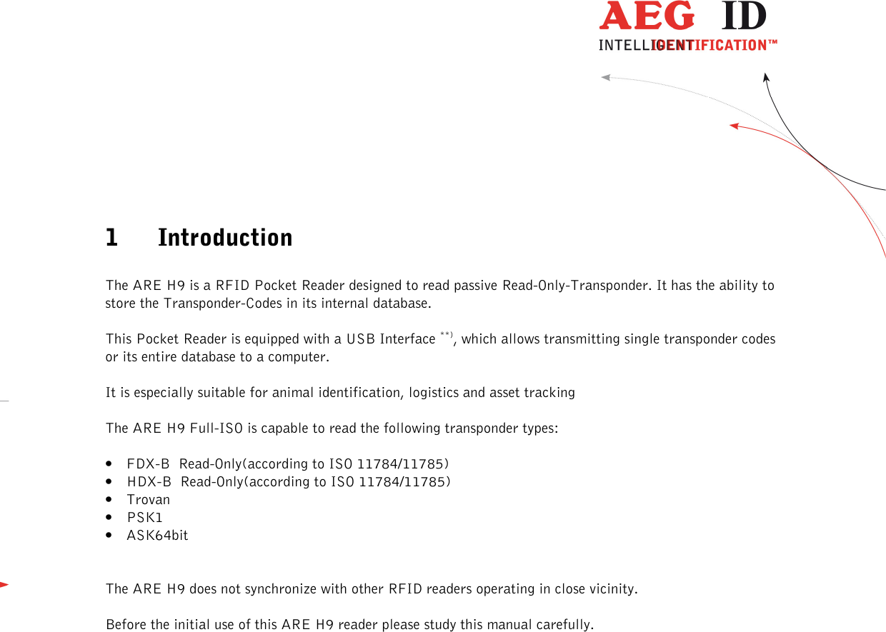  ---------------------------------------------------------------4/36-------------------------------------------------------------     1 Introduction  The ARE H9 is a RFID Pocket Reader designed to read passive Read-Only-Transponder. It has the ability to store the Transponder-Codes in its internal database. This Pocket Reader is equipped with a USB Interface **), which allows transmitting single transponder codes or its entire database to a computer. It is especially suitable for animal identification, logistics and asset tracking The ARE H9 Full-ISO is capable to read the following transponder types: • FDX-B  Read-Only(according to ISO 11784/11785) • HDX-B  Read-Only(according to ISO 11784/11785) • Trovan • PSK1 • ASK64bit  The ARE H9 does not synchronize with other RFID readers operating in close vicinity. Before the initial use of this ARE H9 reader please study this manual carefully.            **) RS232 Interface in Rs232 version 