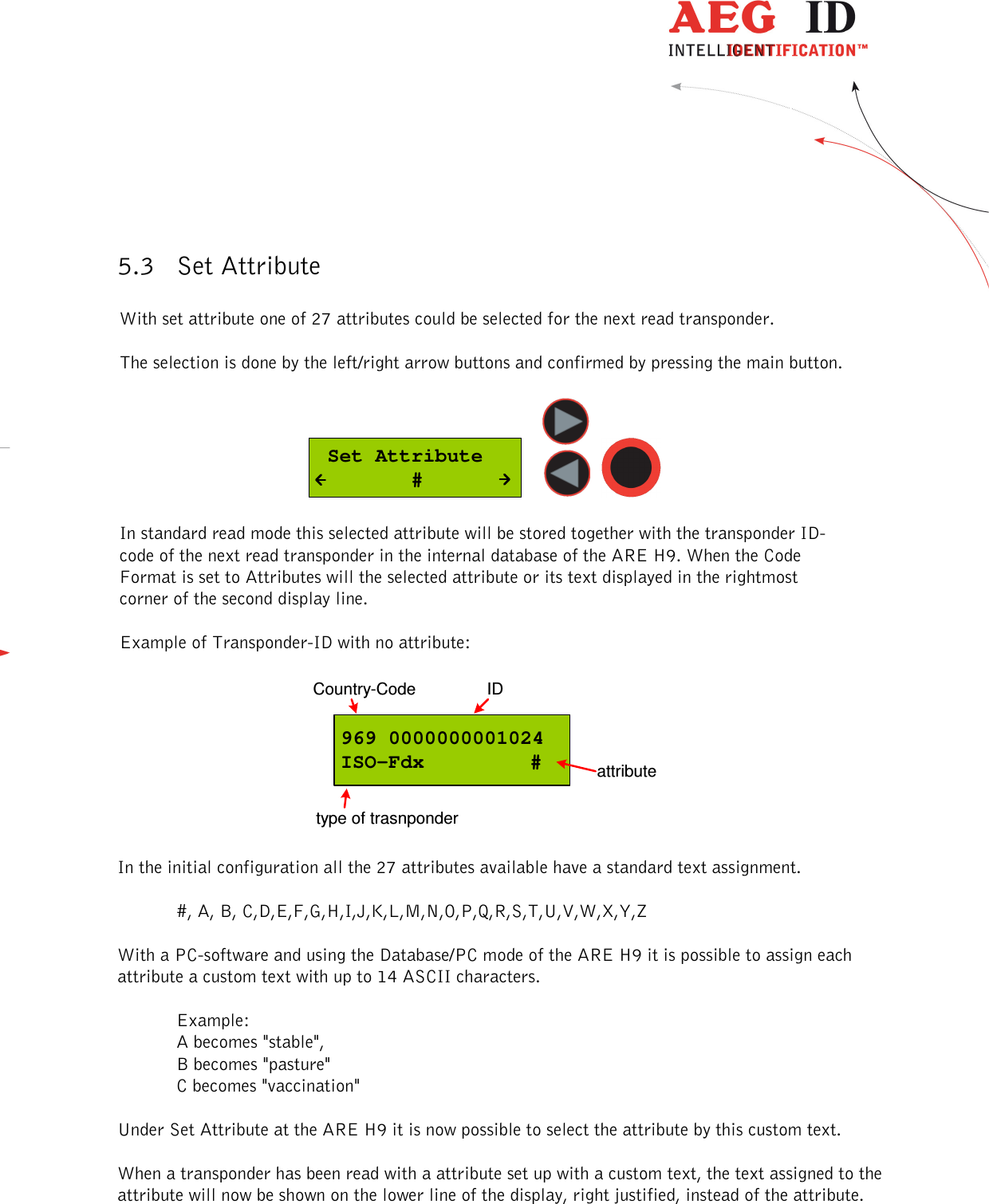  ---------------------------------------------------------------11/36-------------------------------------------------------------     5.3 Set Attribute  With set attribute one of 27 attributes could be selected for the next read transponder.   The selection is done by the left/right arrow buttons and confirmed by pressing the main button.   Set Attribute        #      In standard read mode this selected attribute will be stored together with the transponder ID-code of the next read transponder in the internal database of the ARE H9. When the Code Format is set to Attributes will the selected attribute or its text displayed in the rightmost corner of the second display line.  Example of Transponder-ID with no attribute:  969 0000000001024ISO-Fdx     #Country-Code IDtype of trasnponderattribute  In the initial configuration all the 27 attributes available have a standard text assignment.  #, A, B, C,D,E,F,G,H,I,J,K,L,M,N,O,P,Q,R,S,T,U,V,W,X,Y,Z  With a PC-software and using the Database/PC mode of the ARE H9 it is possible to assign each attribute a custom text with up to 14 ASCII characters.  Example: A becomes &quot;stable&quot;,  B becomes &quot;pasture&quot; C becomes &quot;vaccination&quot;  Under Set Attribute at the ARE H9 it is now possible to select the attribute by this custom text.  When a transponder has been read with a attribute set up with a custom text, the text assigned to the attribute will now be shown on the lower line of the display, right justified, instead of the attribute. 