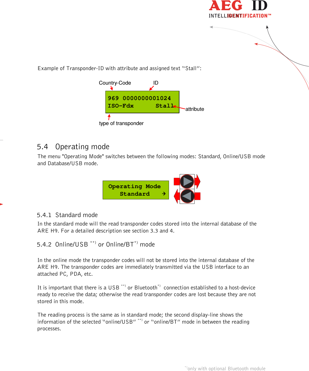  ---------------------------------------------------------------12/36-------------------------------------------------------------    Example of Transponder-ID with attribute and assigned text “Stall”:  969 0000000001024ISO-Fdx  StallCountry-Code IDtype of transponderattribute  5.4 Operating mode The menu &quot;Operating Mode&quot; switches between the following modes: Standard, Online/USB mode and Database/USB mode.   Operating Mode    Standard 5.4.1 Standard mode In the standard mode will the read transponder codes stored into the internal database of the ARE H9. For a detailed description see section 3.3 and 4. 5.4.2 Online/USB **) or Online/BT*) mode  In the online mode the transponder codes will not be stored into the internal database of the ARE H9. The transponder codes are immediately transmitted via the USB interface to an attached PC, PDA, etc.   It is important that there is a USB **) or Bluetooth*)  connection established to a host-device ready to receive the data; otherwise the read transponder codes are lost because they are not stored in this mode.  The reading process is the same as in standard mode; the second display-line shows the information of the selected “online/USB” **) or “online/BT” mode in between the reading processes.      *)only with optional Bluetooth module              **) Ser. for Rs232 version 