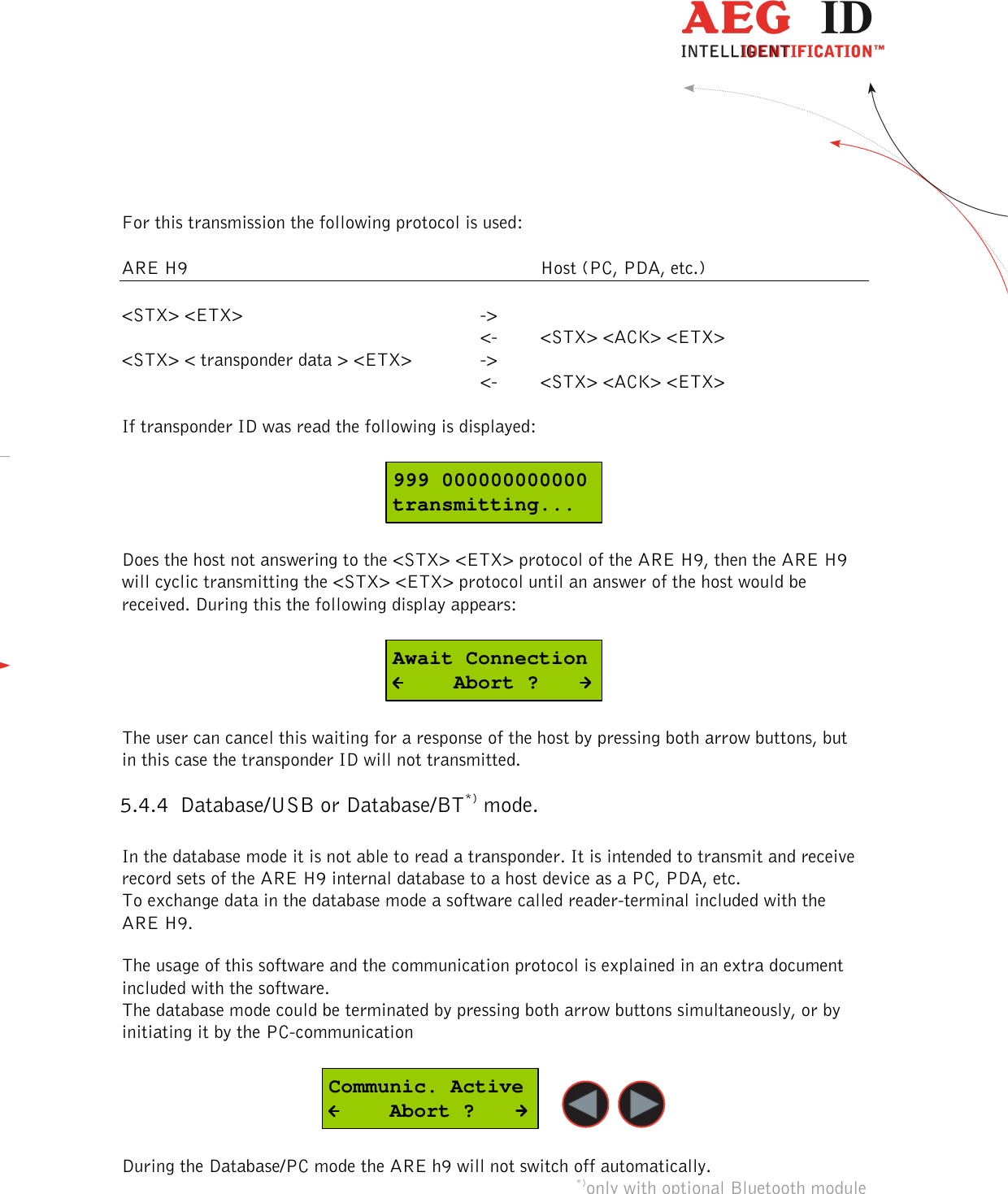  ---------------------------------------------------------------15/36-------------------------------------------------------------    For this transmission the following protocol is used:  ARE H9            Host (PC, PDA, etc.)  &lt;STX&gt; &lt;ETX&gt;        -&gt;               &lt;-  &lt;STX&gt; &lt;ACK&gt; &lt;ETX&gt; &lt;STX&gt; &lt; transponder data &gt; &lt;ETX&gt;    -&gt;             &lt;-  &lt;STX&gt; &lt;ACK&gt; &lt;ETX&gt;  If transponder ID was read the following is displayed:  999 000000000000transmitting...  Does the host not answering to the &lt;STX&gt; &lt;ETX&gt; protocol of the ARE H9, then the ARE H9 will cyclic transmitting the &lt;STX&gt; &lt;ETX&gt; protocol until an answer of the host would be received. During this the following display appears:  Await Connection     Abort ?  The user can cancel this waiting for a response of the host by pressing both arrow buttons, but in this case the transponder ID will not transmitted. 5.4.4 Database/USB or Database/BT*) mode.  In the database mode it is not able to read a transponder. It is intended to transmit and receive record sets of the ARE H9 internal database to a host device as a PC, PDA, etc. To exchange data in the database mode a software called reader-terminal included with the ARE H9.  The usage of this software and the communication protocol is explained in an extra document included with the software. The database mode could be terminated by pressing both arrow buttons simultaneously, or by initiating it by the PC-communication  Communic. Active     Abort ?    During the Database/PC mode the ARE h9 will not switch off automatically. *)only with optional Bluetooth module **) database/ser. for Rs232 version 