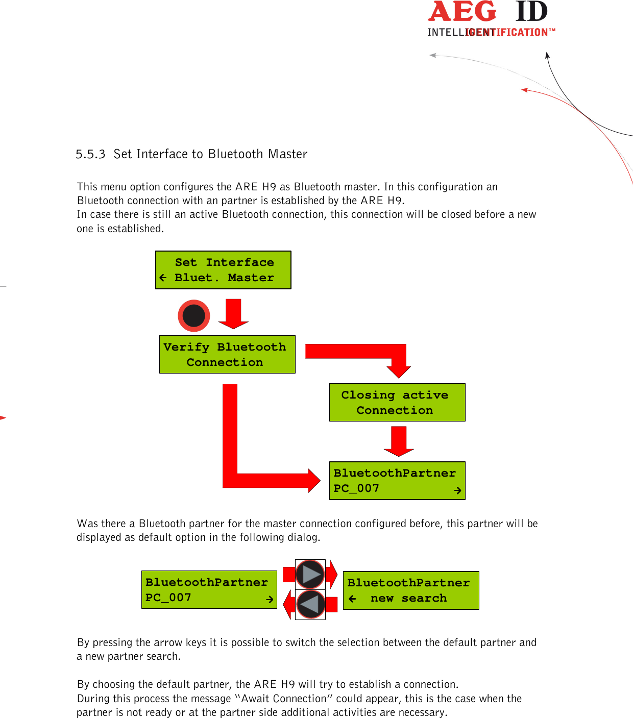  ---------------------------------------------------------------18/36-------------------------------------------------------------    5.5.3 Set Interface to Bluetooth Master  This menu option configures the ARE H9 as Bluetooth master. In this configuration an Bluetooth connection with an partner is established by the ARE H9. In case there is still an active Bluetooth connection, this connection will be closed before a new one is established.  BluetoothPartnerPC_007Verify Bluetooth   Connection Closing active   Connection  Set Interface  Bluet. Master  Was there a Bluetooth partner for the master connection configured before, this partner will be displayed as default option in the following dialog.   BluetoothPartner   new searchBluetoothPartnerPC_007  By pressing the arrow keys it is possible to switch the selection between the default partner and a new partner search.  By choosing the default partner, the ARE H9 will try to establish a connection. During this process the message “Await Connection” could appear, this is the case when the partner is not ready or at the partner side additional activities are necessary.  