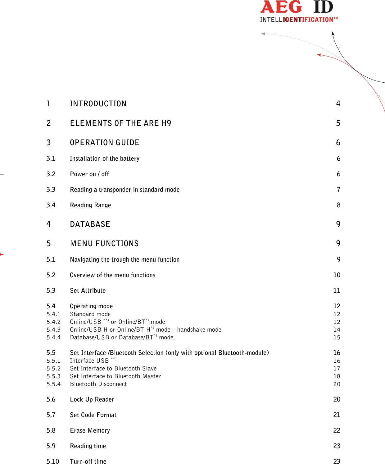  ---------------------------------------------------------------2/36-------------------------------------------------------------     1    INTRODUCTION  4 2    ELEMENTS OF THE ARE H9  5 3    OPERATION GUIDE  6 3.1   Installation of the battery  6 3.2    Power on / off  6 3.3    Reading a transponder in standard mode  7 3.4    Reading Range  8 4    DATABASE  9 5   MENU FUNCTIONS  9 5.1    Navigating the trough the menu function  9 5.2    Overview of the menu functions  10 5.3    Set Attribute  11 5.4    Operating mode  12 5.4.1 Standard mode  12 5.4.2 Online/USB **) or Online/BT*) mode  12 5.4.3 Online/USB H or Online/BT H*) mode – handshake mode  14 5.4.4 Database/USB or Database/BT*) mode.  15 5.5    Set Interface /Bluetooth Selection (only with optional Bluetooth-module)  16 5.5.1 Interface USB **)  16 5.5.2 Set Interface to Bluetooth Slave  17 5.5.3 Set Interface to Bluetooth Master  18 5.5.4 Bluetooth Disconnect  20 5.6    Lock Up Reader  20 5.7    Set Code Format  21 5.8    Erase Memory  22 5.9   Reading time  23 5.10 Turn-off time  23 