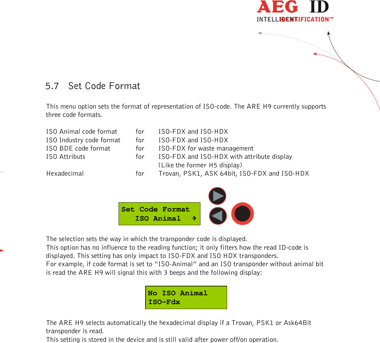  ---------------------------------------------------------------21/36-------------------------------------------------------------    5.7 Set Code Format  This menu option sets the format of representation of ISO-code. The ARE H9 currently supports three code formats.   ISO Animal code format  for  ISO-FDX and ISO-HDX  ISO Industry code format  for  ISO-FDX and ISO-HDX  ISO BDE code format    for   ISO-FDX for waste management ISO Attributs      for   ISO-FDX and ISO-HDX with attribute display  (Like the former H5 display) Hexadecimal      for   Trovan, PSK1, ASK 64bit, ISO-FDX and ISO-HDX   Set Code Format   ISO Animal      The selection sets the way in which the transponder code is displayed.  This option has no influence to the reading function; it only filters how the read ID-code is displayed. This setting has only impact to ISO-FDX and ISO HDX transponders. For example, if code format is set to “ISO-Animal” and an ISO transponder without animal bit is read the ARE H9 will signal this with 3 beeps and the following display:  No ISO AnimalISO-Fdx  The ARE H9 selects automatically the hexadecimal display if a Trovan, PSK1 or Ask64Bit transponder is read. This setting is stored in the device and is still valid after power off/on operation. 