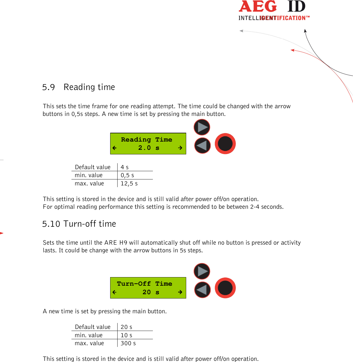  ---------------------------------------------------------------23/36-------------------------------------------------------------    5.9 Reading time  This sets the time frame for one reading attempt. The time could be changed with the arrow buttons in 0,5s steps. A new time is set by pressing the main button.   Reading Time      2.0 s      Default value  4 s min. value  0,5 s max. value  12,5 s  This setting is stored in the device and is still valid after power off/on operation. For optimal reading performance this setting is recommended to be between 2-4 seconds. 5.10 Turn-off time  Sets the time until the ARE H9 will automatically shut off while no button is pressed or activity lasts. It could be change with the arrow buttons in 5s steps.    Turn-Off Time       20 s      A new time is set by pressing the main button.   Default value  20 s min. value  10 s max. value  300 s  This setting is stored in the device and is still valid after power off/on operation. 