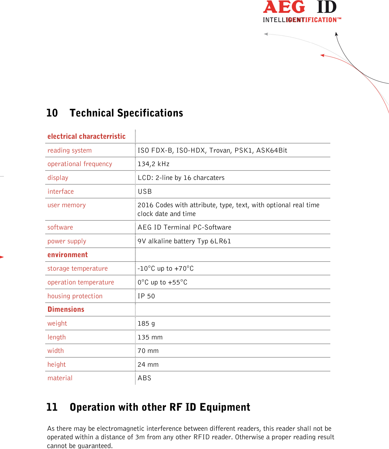  ---------------------------------------------------------------34/36-------------------------------------------------------------      10 Technical Specifications  electrical characterristic  reading system  ISO FDX-B, ISO-HDX, Trovan, PSK1, ASK64Bit operational frequency  134,2 kHz display  LCD: 2-line by 16 charcaters interface  USB user memory  2016 Codes with attribute, type, text, with optional real time clock date and time software   AEG ID Terminal PC-Software power supply   9V alkaline battery Typ 6LR61 environment  storage temperature  -10°C up to +70°C operation temperature  0°C up to +55°C housing protection  IP 50 Dimensions  weight  185 g length  135 mm width  70 mm height  24 mm material  ABS  11 Operation with other RF ID Equipment  As there may be electromagnetic interference between different readers, this reader shall not be operated within a distance of 3m from any other RFID reader. Otherwise a proper reading result cannot be guaranteed.  