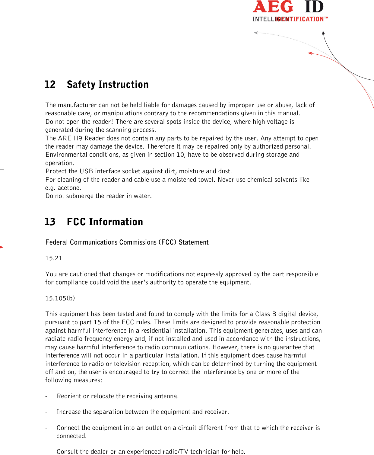  ---------------------------------------------------------------35/36-------------------------------------------------------------    12 Safety Instruction  The manufacturer can not be held liable for damages caused by improper use or abuse, lack of reasonable care, or manipulations contrary to the recommendations given in this manual.  Do not open the reader! There are several spots inside the device, where high voltage is generated during the scanning process. The ARE H9 Reader does not contain any parts to be repaired by the user. Any attempt to open the reader may damage the device. Therefore it may be repaired only by authorized personal. Environmental conditions, as given in section 10, have to be observed during storage and operation. Protect the USB interface socket against dirt, moisture and dust. For cleaning of the reader and cable use a moistened towel. Never use chemical solvents like e.g. acetone. Do not submerge the reader in water.  13 FCC Information  Federal Communications Commissions (FCC) Statement 15.21 You are cautioned that changes or modifications not expressly approved by the part responsible for compliance could void the user’s authority to operate the equipment. 15.105(b) This equipment has been tested and found to comply with the limits for a Class B digital device, pursuant to part 15 of the FCC rules. These limits are designed to provide reasonable protection against harmful interference in a residential installation. This equipment generates, uses and can radiate radio frequency energy and, if not installed and used in accordance with the instructions, may cause harmful interference to radio communications. However, there is no guarantee that interference will not occur in a particular installation. If this equipment does cause harmful interference to radio or television reception, which can be determined by turning the equipment off and on, the user is encouraged to try to correct the interference by one or more of the following measures: - Reorient or relocate the receiving antenna. - Increase the separation between the equipment and receiver. - Connect the equipment into an outlet on a circuit different from that to which the receiver is connected. - Consult the dealer or an experienced radio/TV technician for help. 