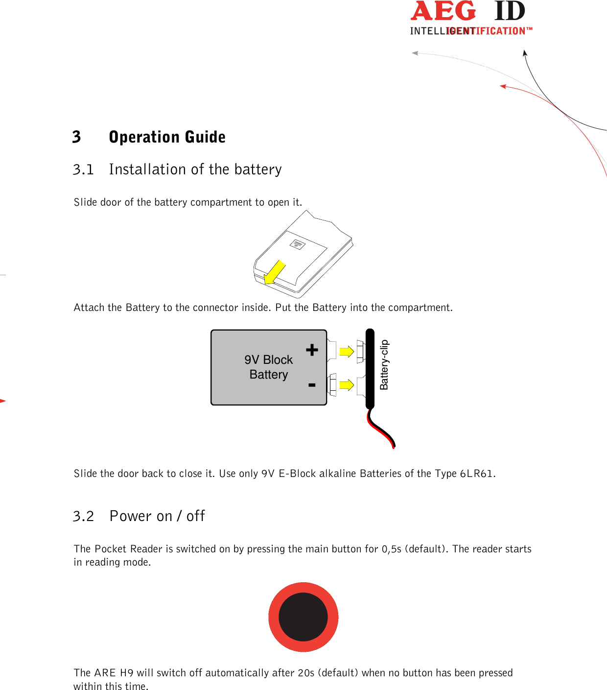  ---------------------------------------------------------------6/36-------------------------------------------------------------    3 Operation Guide 3.1 Installation of the battery   Slide door of the battery compartment to open it.   Attach the Battery to the connector inside. Put the Battery into the compartment.   9V BlockBatteryBattery-clip-+  Slide the door back to close it. Use only 9V E-Block alkaline Batteries of the Type 6LR61.  3.2 Power on / off   The Pocket Reader is switched on by pressing the main button for 0,5s (default). The reader starts in reading mode.    The ARE H9 will switch off automatically after 20s (default) when no button has been pressed within this time.   