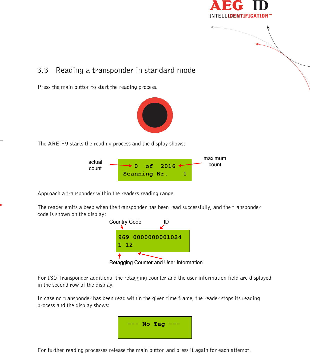  ---------------------------------------------------------------7/36-------------------------------------------------------------    3.3 Reading a transponder in standard mode  Press the main button to start the reading process.     The ARE H9 starts the reading process and the display shows:  0  of  2016Scanning Nr.    1actualcountmaximumcount  Approach a transponder within the readers reading range.   The reader emits a beep when the transponder has been read successfully, and the transponder code is shown on the display: 969 00000000010241 12Country-Code IDRetagging Counter and User Information  For ISO Transponder additional the retagging counter and the user information field are displayed in the second row of the display.  In case no transponder has been read within the given time frame, the reader stops its reading process and the display shows:    --- No Tag ---  For further reading processes release the main button and press it again for each attempt.   