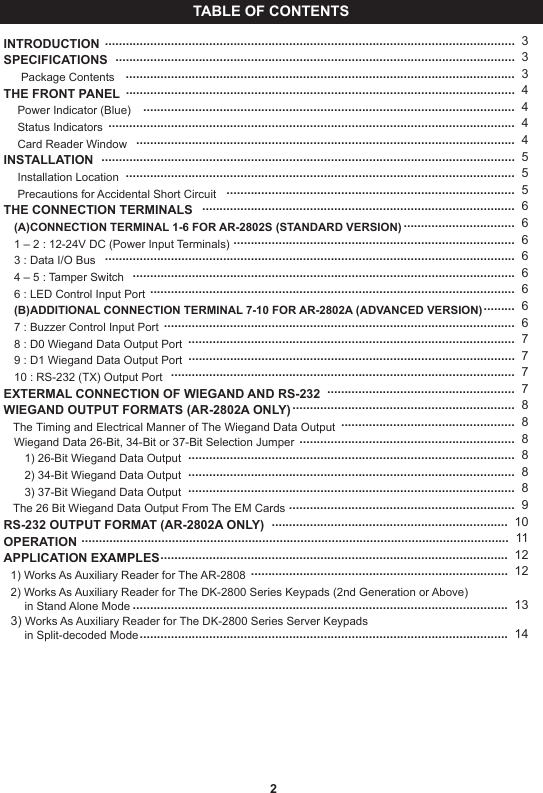 TABLE OF CONTENTSINTRODUCTION SPECIFICATIONS     Package ContentsTHE FRONT PANEL    Power Indicator (Blue)    Status Indicators    Card Reader WindowINSTALLATION    Installation Location    Precautions for Accidental Short CircuitTHE CONNECTION TERMINALS   (A)CONNECTION TERMINAL 1-6 FOR AR-2802S (STANDARD VERSION)   1 – 2 : 12-24V DC (Power Input Terminals)   3 : Data I/O Bus   4 – 5 : Tamper Switch   6 : LED Control Input Port   (B)ADDITIONAL CONNECTION TERMINAL 7-10 FOR AR-2802A (ADVANCED VERSION)   7 : Buzzer Control Input Port   8 : D0 Wiegand Data Output Port   9 : D1 Wiegand Data Output Port   10 : RS-232 (TX) Output PortEXTERMAL CONNECTION OF WIEGAND AND RS-232WIEGAND OUTPUT FORMATS (AR-2802A ONLY)   The Timing and Electrical Manner of The Wiegand Data Output   Wiegand Data 26-Bit, 34-Bit or 37-Bit Selection Jumper      1) 26-Bit Wiegand Data Output      2) 34-Bit Wiegand Data Output      3) 37-Bit Wiegand Data Output   The 26 Bit Wiegand Data Output From The EM CardsRS-232 OUTPUT FORMAT (AR-2802A ONLY)OPERATIONAPPLICATION EXAMPLES  1) Works As Auxiliary Reader for The AR-2808  2) Works As Auxiliary Reader for The DK-2800 Series Keypads (2nd Generation or Above) ......in Stand Alone Mode  3) Works As Auxiliary Reader for The DK-2800 Series Server Keypads......in Split-decoded Mode                                 ......................................................................................................................  3                              ...................................................................................................................  3                                   ................................................................................................................  3                                  ................................................................................................................  4                                           ...........................................................................................................  4                                                 .....................................................................................................................  4        .............................................................................................................  4                               .......................................................................................................................  5................................................................................................................  5                                    ...................................................................................  5                                                                    ..........................................................................................  6................................  6                                                 .................................................................................  6                                                    ......................................................................................................................  6                         ..............................................................................................................  6.........................................................................................................  6                                                                                                        .........  6                                                                                                                                                                        .....................................................................................................  6                                                              ..............................................................................................  7                                             ..............................................................................................  7...................................................................................................  7 ......................................................  7 ................................................................  8 ..................................................  8..............................................................  8                                                                  ..............................................................................................  8                                                                   ..............................................................................................  8..............................................................................................  8 .................................................................  9 ....................................................................  10 ...........................................................................................................................  11 ....................................................................................................  12                                                                       ..........................................................................  12                                                                                                  ............................................................................................................  13                                                                                                                                                                               ..........................................................................................................  14                                  2