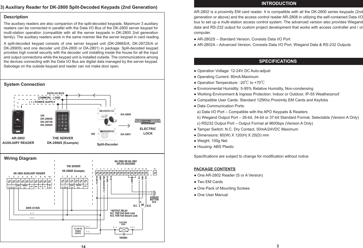 SPECIFICATIONSINTRODUCTION3AR-2802 is a proximity EM card reader. It is compatible with all the DK-2800 series keypads (2nd generation or above) and the access control reader AR-2808 in utilizing the self-contained Data I/O bus to set up a multi-station access control system. The advanced version also provides Wiegand data and RS-232 output for custom project development that works with access controller and / or computer.● AR-2802S – Standard Version, Consists Data I/O Port● AR-2802A – Advanced Version, Consists Data I/O Port, Wiegand Data &amp; RS-232 Outputs● Operation Voltage: 12-24V DC Auto-adjust● Operating Current: 80mA Maximum● Operation Temperature: -20℃ to +70℃ ● Environmental Humidity: 5-95% Relative Humidity, Non-condensing● Working Environment &amp; Ingress Protection: Indoor or Outdoor, IP-55 Weatherproof● Compatible User Cards: Standard 125Khz Proximity EM Cards and Keyfobs● Data Communication Ports:  .a) Data I/O Port – Compatible with the APO Keypads &amp; Readers  .b) Wiegand Output Port – 26-bit, 34-bit or 37-bit Standard Format, Selectable (Version A Only)  .c) RS232 Output Port – Output Format at 9600bps (Version A Only)● Tamper Switch: N.C. Dry Contact, 50mA/24VDC Maximum● Dimensions: 60(W) X 120(H) X 25(D) mm● Weight: 100g Net● Housing: ABS PlasticSpecifications are subject to change for modification without noticePACKAGE CONTENTS● One AR-2802 Reader (S or A Version)● Two EM Cards● One Pack of Mounting Screws● One User Manual14DescriptionThe auxiliary readers are also companion of the split-decoded keypads. Maximum 3 auxiliary readers can be connected in parallel with the Data I/O Bus of the DK-2800 server keypad for multi-station  operation  (compatible  with  all  the  server  keypads  in  DK-2800  2nd  generation family). The auxiliary readers work in the same manner like the server keypad in card reading.A  split-decoded  keypad  consists  of  one  server  keypad  unit  (DK-2866S/A,  DK-2872S/A  or DK-2890S) and one decoder unit (DA-2800 or DA-2801) in package. Split-decoded keypad provides high overall security with the decoder unit installing inside the house for all the input and output connections while the keypad unit is installed outside. The communications among the devices connecting with the Data I/O Bus are digital data managed by the server keypad. Sabotage on the outside keypad and reader can not make door open.ELECTRICLOCKSplit-DecoderTHE SERVERDK-2866S (Example)AR-2802AUXILIARY READERDATA I/O BUS( + ) POWER SUPPLYCOMMON( - ) GNDWiring DiagramAR-2802 AUXILIARY READER10987654321RS232BUZLED D1D0DATAI/OTAMPERN.C.( + )  ( – )12-24V DCDA-2801DA-2800System ConnectionORDK-2866SDK-2872SDK-2890S654321DATAI/O LEDTAMPERN.C.( + )  ( – )12-24V DC23151413121110987654321DA-2800 OR DA-2801SPLITE-DECODERELECTRICLOCK1N4004 12-24V DCPOWERSUPPLY( + )  ( – )( + )  ( – )OR*OUTPUT RELAYN.C. FOR Fail-Safe Lock N.O. FOR Fail-Secure Lock*EGRESS BUTTON N.O. N.C.   N.O.  DATA I/O BUS( + )  ( – )ORTHE SERVERDK-2866R (Example)3) Auxiliary Reader for DK-2800 Split-Decoded Keypads (2nd Generation)