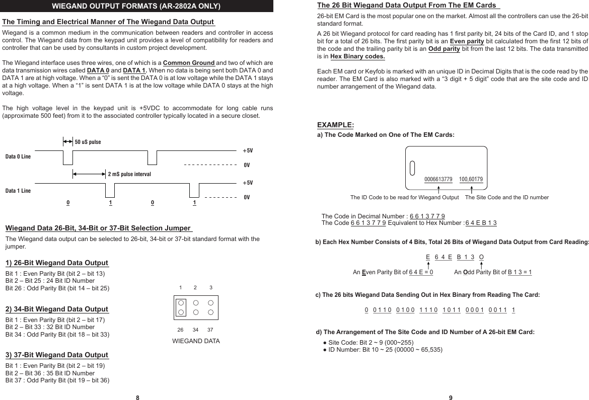 98WIEGAND DATA3726 3431 2The 26 Bit Wiegand Data Output From The EM Cards26-bit EM Card is the most popular one on the market. Almost all the controllers can use the 26-bit standard format.A 26 bit Wiegand protocol for card reading has 1 first parity bit, 24 bits of the Card ID, and 1 stop bit for a total of 26 bits. The first parity bit is an Even parity bit calculated from the first 12 bits of the code and the trailing parity bit is an Odd parity bit from the last 12 bits. The data transmitted is in Hex Binary codes.Each EM card or Keyfob is marked with an unique ID in Decimal Digits that is the code read by the reader. The EM Card is also marked with a “3 digit + 5 digit” code that are the site code and ID number arrangement of the Wiegand data.EXAMPLE:a) The Code Marked on One of The EM Cards:The Timing and Electrical Manner of The Wiegand Data OutputWiegand is a common medium in the communication  between readers and controller in access control. The Wiegand data from the keypad unit provides a level of compatibility for readers and controller that can be used by consultants in custom project development.The Wiegand interface uses three wires, one of which is a Common Ground and two of which are data transmission wires called DATA 0 and DATA 1. When no data is being sent both DATA 0 and DATA 1 are at high voltage. When a “0” is sent the DATA 0 is at low voltage while the DATA 1 stays at a high voltage. When a “1” is sent DATA 1 is at the low voltage while DATA 0 stays at the high voltage.The  high  voltage  level  in  the  keypad  unit  is  +5VDC  to  accommodate  for  long  cable  runs (approximate 500 feet) from it to the associated controller typically located in a secure closet. 50 uS pulseData 0 Line   2 mS pulse interval                   Data 1 Line  0                    1                         0                         1               +5V0V+5V0V Wiegand Data 26-Bit, 34-Bit or 37-Bit Selection JumperThe Wiegand data output can be selected to 26-bit, 34-bit or 37-bit standard format with the jumper.1) 26-Bit Wiegand Data OutputBit 1 : Even Parity Bit (bit 2 – bit 13)Bit 2 – Bit 25 : 24 Bit ID NumberBit 26 : Odd Parity Bit (bit 14 – bit 25)2) 34-Bit Wiegand Data OutputBit 1 : Even Parity Bit (bit 2 – bit 17)Bit 2 – Bit 33 : 32 Bit ID NumberBit 34 : Odd Parity Bit (bit 18 – bit 33)3) 37-Bit Wiegand Data OutputBit 1 : Even Parity Bit (bit 2 – bit 19)Bit 2 – Bit 36 : 35 Bit ID NumberBit 37 : Odd Parity Bit (bit 19 – bit 36)WIEGAND OUTPUT FORMATS (AR-2802A ONLY)The ID Code to be read for Wiegand Output    The Code does not belong to this system 0006613779     008,18789100,60179The Site Code and the ID numberThe Code in Decimal Number :  6 6 1 3 7 7 9The Code 6 6 1 3 7 7 9 Equivalent to Hex Number :  6 4 E B 1 3b) Each Hex Number Consists of 4 Bits, Total 26 Bits of Wiegand Data Output from Card Reading:                                                                   E   6  4  E   B  1  3   O                       An Even Parity Bit of 6 4 E = 0             An Odd Parity Bit of B 1 3 = 1c) The 26 bits Wiegand Data Sending Out in Hex Binary from Reading The Card:                              0   0 1 1 0   0 1 0 0   1 1 1 0   1 0 1 1   0 0 0 1   0 0 1 1   1d) The Arrangement of The Site Code and ID Number of A 26-bit EM Card:    ● Site Code: Bit 2 ~ 9 (000~255)      ● ID Number: Bit 10 ~ 25 (00000 ~ 65,535)