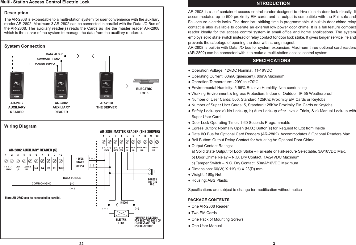 SPECIFICATIONSINTRODUCTION3AR-2808 is a self-contained access control reader designed to drive electric door lock directly. It accommodates up to 500 proximity EM cards and its output is compatible with the Fail-safe and Fail-secure electric locks. The door lock striking time is programmable. A built-in door chime relay contact is also available to operate an external low power door chime. It is a full feature compact reader  ideally  for  the  access  control  system  in  small  office and  home  applications.  The  system employs solid state switch instead of relay contact for door lock strike. It gives longer service life and prevents the sabotage of opening the door with strong magnet.AR-2808 is built-in with Data I/O bus for system expansion. Maximum three optional card readers (AR-2802) can be connected with it to make a multi-station access control system.● Operation Voltage: 12VDC Nominal, 11-16VDC● Operating Current: 60mA (quiescent), 80mA Maximum● Operation Temperature: -20°C to +70°C● Environmental Humidity: 5-95% Relative Humidity, Non-condensing● Working Environment &amp; Ingress Protection: Indoor or Outdoor, IP-55 Weatherproof● Number of User Cards: 500, Standard 125Khz Proximity EM Cards or Keyfobs● Number of Super User Cards: 5, Standard 125Khz Proximity EM Cards or Keyfobs● Safety Lock-ups: a) No Lock-up, b) Auto Lock-up after Invalid Trials, &amp; c) Manual Lock-up with  iiiiSuper User Card● Door Lock Operating Timer: 1-60 Seconds Programmable● Egress Button: Normally Open (N.O.) Button(s) for Request to Exit from Inside● Data I/O Bus for Optional Card Readers (AR-2802). Accommodates 3 Optional Readers Max.● Bell Button: Output Relay Contact for Actuating An Optional Door Chime● Output Contact Ratings:iiiia) Solid State Output for Lock Strike – Fail-safe or Fail-secure Selectable, 3A/16VDC Max.iiiib) Door Chime Relay – N.O. Dry Contact, 1A/24VDC Maximumiiiic) Tamper Switch – N.C. Dry Contact, 50mA/16VDC Maximum● Dimensions: 60(W) X 119(H) X 23(D) mm● Weight: 160g Net● Housing: ABS PlasticSpecifications are subject to change for modification without noticePACKAGE CONTENTS● One AR-2808 Reader● Two EM Cards● One Pack of Mounting Screws● One User ManualDescriptionThe AR-2808 is expandable to a multi-station system for user convenience with the auxiliary reader AR-2802. Maximum 3 AR-2802 can be connected in parallel with the Data I/O Bus of the AR-2808. The auxiliary  reader(s) reads the  Cards  as like the  master  reader AR-2808 which is the server of the system to manage the data from the auxiliary reader(s).Multi- Station Access Control Electric LockELECTRICLOCKAR-2808THE SERVERAR-2802AUXILIARYREADERAR-2802AUXILIARYREADERDATA I/O BUS( + ) POWER SUPPLYCOMMON( – ) GNDWiring DiagramAR-2802 AUXILIARY READER (S)10987654321RS232BUZLED D1D0DATAI/OTAMPERN.C.( + )  ( – )12VDCAR-2808 MASTER READER (THE SERVER)10987654321TAMPERN.C.DOOR BELLN.O.( + )  ( – )DOOR LOCK( + )  ( – )12VDCDATAI/OEGIN12VDCPOWERSUPPLYELECTRICLOCK*JUMPER SELECTIONFOR ELECTRIC LOCK OF(1) FAIL-SAFE   OR(2) FAIL-SECURE( + )  ( – )EGRESS BUTTON N.O. DATA I/O BUS( + )  ( – )( + )   ( – )1N4004 System ConnectionCOMMON GNDMore AR-2802 can be connected in parallel. 22