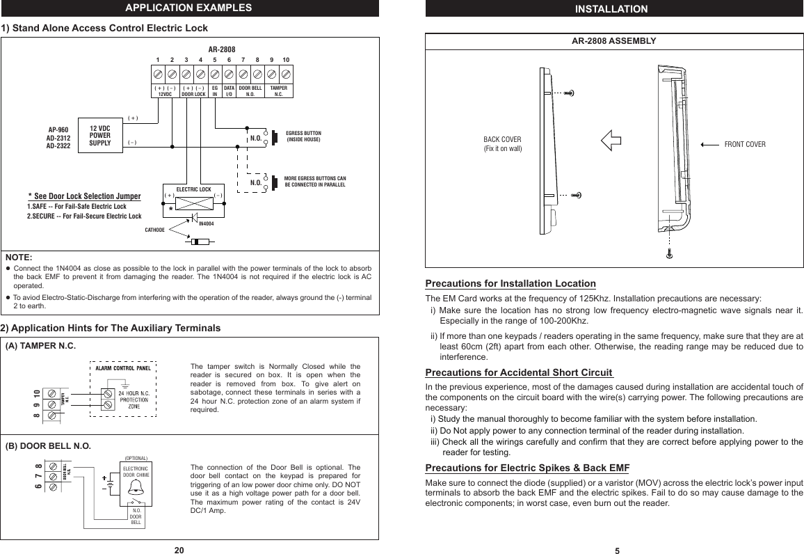 5INSTALLATIONAR-2808 ASSEMBLYPrecautions for Installation LocationThe EM Card works at the frequency of 125Khz. Installation precautions are necessary:Fi)  Make  sure  the  location  has  no  strong  low  frequency  electro-magnetic  wave  signals  near  it.            IIIIIIEspecially in the range of 100-200Khz.Fii) If more than one keypads / readers operating in the same frequency, make sure that they are at IIIIIIleast 60cm (2ft) apart from each other. Otherwise, the reading range  may be reduced due to IIIIIIinterference.Precautions for Accidental Short CircuitIn the previous experience, most of the damages caused during installation are accidental touch of the components on the circuit board with the wire(s) carrying power. The following precautions are necessary:Fi) Study the manual thoroughly to become familiar with the system before installation.Fii) Do Not apply power to any connection terminal of the reader during installation.Fiii) Check all the wirings carefully and confirm that they are correct before applying power to the F13Ireader for testing.Precautions for Electric Spikes &amp; Back EMFMake sure to connect the diode (supplied) or a varistor (MOV) across the electric lock’s power input terminals to absorb the back EMF and the electric spikes. Fail to do so may cause damage to the electronic components; in worst case, even burn out the reader.FRONT COVERBACK COVER(Fix it on wall)201) Stand Alone Access Control Electric LockNOTE:● Connect the 1N4004 as close as possible to the lock in parallel with the power terminals of the lock to absorb  ....the  back  EMF  to  prevent  it  from  damaging  the  reader. The  1N4004  is  not  required  if  the  electric  lock  is AC  ....operated.● To aviod Electro-Static-Discharge from interfering with the operation of the reader, always ground the (-) terminal  ... 2 to earth.APPLICATION EXAMPLES* See Door Lock Selection Jumper1.SAFE -- For Fail-Safe Electric Lock2.SECURE -- For Fail-Secure Electric Lock 10987654321EGINDATAI/ODOOR BELLN.O.TAMPERN.C.( + )  ( – )DOOR LOCK( + )  ( – )12VDC12 VDCPOWERSUPPLYELECTRIC LOCK ( – )( + ) * AP-960AD-2312AD-2322  ( – )( + ) AR-2808N.O.N.O. MORE EGRESS BUTTONS CAN BE CONNECTED IN PARALLELEGRESS BUTTON(INSIDE HOUSE)CATHODEIN4004The  tamper  switch  is  Normally  Closed  while  the reader  is  secured  on  box.  It  is  open  when  the reader  is  removed  from  box.  To  give  alert  on sabotage, connect  these  terminals  in  series  with  a 24  hour  N.C. protection zone of an  alarm system  if required.1098(A) TAMPER N.C.(B) DOOR BELL N.O.ELECTRONICDOOR CHIME(OPTIONAL)N.O.DOORBELL876The  connection  of  the  Door  Bell  is  optional.  The door  bell  contact  on  the  keypad  is  prepared  for triggering of an low power door chime only. DO NOT use  it  as  a  high voltage power  path  for  a  door bell. The  maximum  power  rating  of  the  contact  is  24V DC/1 Amp.2) Application Hints for The Auxiliary Terminals