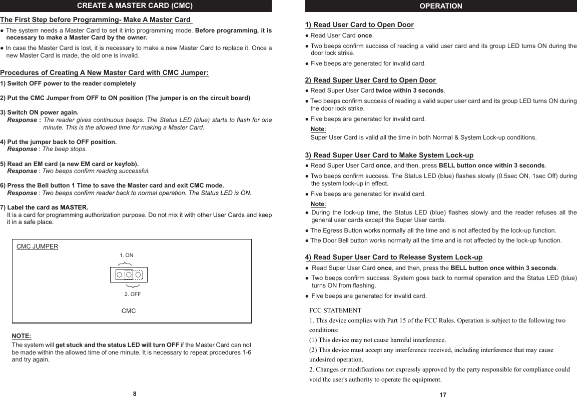 8The First Step before Programming- Make A Master Card● The system needs a Master Card to set it into programming mode. Before programming, it is iiIInecessary to make a Master Card by the owner.● In case the Master Card is lost, it is necessary to make a new Master Card to replace it. Once a iiIInew Master Card is made, the old one is invalid.Procedures of Creating A New Master Card with CMC Jumper:1) Switch OFF power to the reader completely2) Put the CMC Jumper from OFF to ON position (The jumper is on the circuit board)3) Switch ON power again.iiiiiResponse : The reader gives continuous beeps. The Status LED (blue) starts to flash for one iiiiiiiiiiiiiiiiiiiiiiiiiiiiiiiminute. This is the allowed time for making a Master Card.4) Put the jumper back to OFF position.iiiiiResponse : The beep stops.5) Read an EM card (a new EM card or keyfob). iiiiiResponse : Two beeps confirm reading successful.6) Press the Bell button 1 Time to save the Master card and exit CMC mode.iiiiiiResponse : Two beeps confirm reader back to normal operation. The Status LED is ON.7) Label the card as MASTER.iiiiiIt is a card for programming authorization purpose. Do not mix it with other User Cards and keep iiiiiit in a safe place.CREATE A MASTER CARD (CMC)NOTE:The system will get stuck and the status LED will turn OFF if the Master Card can not be made within the allowed time of one minute. It is necessary to repeat procedures 1-6 and try again.CMC JUMPERCMC2. OFF1. ON1) Read User Card to Open Door● Read User Card once.● Two beeps confirm success of reading a valid user card and its group LED turns ON during the iiiidoor lock strike.● Five beeps are generated for invalid card.2) Read Super User Card to Open Door● Read Super User Card twice within 3 seconds.● Two beeps confirm success of reading a valid super user card and its group LED turns ON during iiiithe door lock strike.● Five beeps are generated for invalid card.iiiiNote:iiiiSuper User Card is valid all the time in both Normal &amp; System Lock-up conditions.3) Read Super User Card to Make System Lock-up● Read Super User Card once, and then, press BELL button once within 3 seconds.● Two beeps confirm success. The Status LED (blue) flashes slowly (0.5sec ON, 1sec Off) during iiiithe system lock-up in effect.● Five beeps are generated for invalid card.iiiiNote:●  During  the  lock-up  time,  the  Status  LED  (blue)  flashes  slowly  and  the  reader  refuses  all  the iiiigeneral user cards except the Super User cards.● The Egress Button works normally all the time and is not affected by the lock-up function.● The Door Bell button works normally all the time and is not affected by the lock-up function.4) Read Super User Card to Release System Lock-up● iRead Super User Card once, and then, press the BELL button once within 3 seconds.●  Two beeps confirm success. System goes back to normal operation and the Status LED (blue) iiiiiturns ON from flashing.●iiFive beeps are generated for invalid card.OPERATION17FCC STATEMENT 1. This device complies with Part 15 of the FCC Rules. Operation is subject to the following two conditions: (1) This device may not cause harmful interference. (2) This device must accept any interference received, including interference that may cause undesired operation. 2. Changes or modifications not expressly approved by the party responsible for compliance could void the user&apos;s authority to operate the equipment. 
