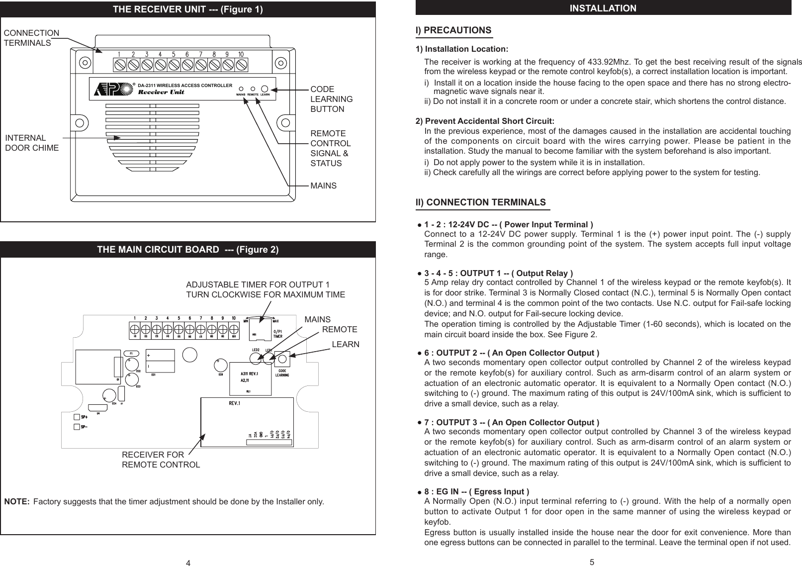4THE RECEIVER UNIT --- (Figure 1)THE MAIN CIRCUIT BOARD  --- (Figure 2) NOTE:  Factory suggests that the timer adjustment should be done by the Installer only.CODE LEARNING BUTTONREMOTE CONTROL SIGNAL &amp; STATUS INTERNAL  DOOR CHIMECONNECTION TERMINALSMAINSADJUSTABLE TIMER FOR OUTPUT 1TURN CLOCKWISE FOR MAXIMUM TIMERECEIVER FOR REMOTE CONTROLDA-2311 WIRELESS ACCESS CONTROLLERMAINSREMOTELEARNINSTALLATION                                                                                                                                                   l) PRECAUTIONS                              1) Installation Location:The receiver is working at the frequency of 433.92Mhz. To get the best receiving result of the signals from the wireless keypad or the remote control keyfob(s), a correct installation location is important.i)  Install it on a location inside the house facing to the open space and there has no strong electro-     magnetic wave signals near it. ii) Do not install it in a concrete room or under a concrete stair, which shortens the control distance.2) Prevent Accidental Short Circuit:In the previous experience, most of the damages caused in the installation are accidental touching of the components on circuit board with the wires carrying  power. Please  be  patient in the installation. Study the manual to become familiar with the system beforehand is also important.i)  Do not apply power to the system while it is in installation.ii) Check carefully all the wirings are correct before applying power to the system for testing.ll) CONNECTION TERMINALS                                                    1 - 2 : 12-24V DC -- ( Power Input Terminal )Connect to a 12-24V DC power supply. Terminal 1 is the (+) power input point. The (-) supply Terminal  2  is the common  grounding  point of the system. The  system accepts  full  input  voltage range.3 - 4 - 5 : OUTPUT 1 -- ( Output Relay )5 Amp relay dry contact controlled by Channel 1 of the wireless keypad or the remote keyfob(s). It is for door strike. Terminal 3 is Normally Closed contact (N.C.), terminal 5 is Normally Open contact (N.O.) and terminal 4 is the common point of the two contacts. Use N.C. output for Fail-safe locking device; and N.O. output for Fail-secure locking device. The operation timing is controlled by the Adjustable Timer (1-60 seconds), which is located on the main circuit board inside the box. See Figure 2.6 : OUTPUT 2 -- ( An Open Collector Output )A two seconds momentary open collector output controlled by  Channel  2  of the wireless keypad or the remote keyfob(s) for auxiliary control. Such as arm-disarm control of an alarm system or actuation of an electronic automatic operator. It is equivalent  to  a  Normally Open contact (N.O.) switching to (-) ground. The maximum rating of this output is 24V/100mA sink, which is sufcient to drive a small device, such as a relay.7 : OUTPUT 3 -- ( An Open Collector Output )A two seconds momentary open collector output controlled by  Channel  3  of the wireless keypad or the remote keyfob(s) for auxiliary control. Such as arm-disarm control of an alarm system or actuation of an electronic automatic operator. It is equivalent  to  a  Normally Open contact (N.O.) switching to (-) ground. The maximum rating of this output is 24V/100mA sink, which is sufcient to drive a small device, such as a relay.8 : EG IN -- ( Egress Input )A  Normally Open  (N.O.) input  terminal  referring to (-)  ground.  With  the help of a  normally open button to activate Output 1 for door open in the same manner of using the wireless keypad or keyfob.Egress button is usually installed inside the house near the door for exit convenience. More than one egress buttons can be connected in parallel to the terminal. Leave the terminal open if not used.5