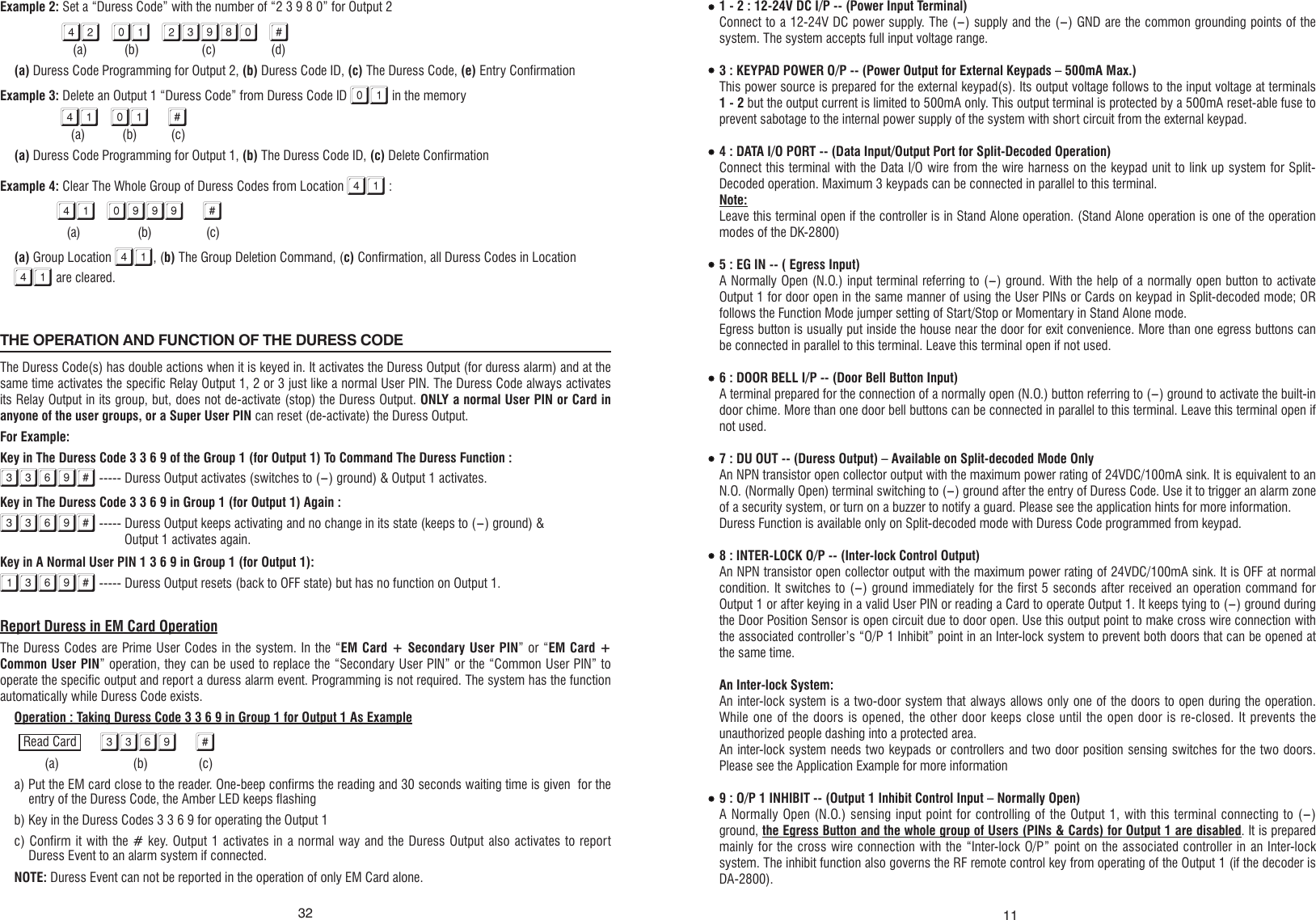 1 - 2 : 12-24V DC I/P -- (Power Input Terminal)Connect to a 12-24V DC power supply. The (-) supply and the (-) GND are the common grounding points of the system. The system accepts full input voltage range.3 : KEYPAD POWER O/P -- (Power Output for External Keypads – 500mA Max.)This power source is prepared for the external keypad(s). Its output voltage follows to the input voltage at terminals 1 - 2 but the output current is limited to 500mA only. This output terminal is protected by a 500mA reset-able fuse to prevent sabotage to the internal power supply of the system with short circuit from the external keypad.4 : DATA I/O PORT -- (Data Input/Output Port for Split-Decoded Operation)Connect this terminal with the Data I/O wire from the wire harness on the keypad unit to link up system for Split-Decoded operation. Maximum 3 keypads can be connected in parallel to this terminal.Note:Leave this terminal open if the controller is in Stand Alone operation. (Stand Alone operation is one of the operation modes of the DK-2800)5 : EG IN -- ( Egress Input)A Normally Open (N.O.) input terminal referring to (-) ground. With the help of a normally open button to activate Output 1 for door open in the same manner of using the User PINs or Cards on keypad in Split-decoded mode; OR follows the Function Mode jumper setting of Start/Stop or Momentary in Stand Alone mode.Egress button is usually put inside the house near the door for exit convenience. More than one egress buttons can be connected in parallel to this terminal. Leave this terminal open if not used.6 : DOOR BELL I/P -- (Door Bell Button Input)A terminal prepared for the connection of a normally open (N.O.) button referring to (-) ground to activate the built-in door chime. More than one door bell buttons can be connected in parallel to this terminal. Leave this terminal open if not used.7 : DU OUT -- (Duress Output) – Available on Split-decoded Mode OnlyAn NPN transistor open collector output with the maximum power rating of 24VDC/100mA sink. It is equivalent to an N.O. (Normally Open) terminal switching to (-) ground after the entry of Duress Code. Use it to trigger an alarm zone of a security system, or turn on a buzzer to notify a guard. Please see the application hints for more information.Duress Function is available only on Split-decoded mode with Duress Code programmed from keypad.8 : INTER-LOCK O/P -- (Inter-lock Control Output)An NPN transistor open collector output with the maximum power rating of 24VDC/100mA sink. It is OFF at normal condition. It switches to (-) ground immediately for the first 5 seconds after received an operation command for Output 1 or after keying in a valid User PIN or reading a Card to operate Output 1. It keeps tying to (-) ground during the Door Position Sensor is open circuit due to door open. Use this output point to make cross wire connection with the associated controller’s “O/P 1 Inhibit” point in an Inter-lock system to prevent both doors that can be opened at the same time.An Inter-lock System:An inter-lock system is a two-door system that always allows only one of the doors to open during the operation. While one of the doors is opened, the other door keeps close until the open door is re-closed. It prevents the unauthorized people dashing into a protected area.An inter-lock system needs two keypads or controllers and two door position sensing switches for the two doors. Please see the Application Example for more information9 : O/P 1 INHIBIT -- (Output 1 Inhibit Control Input – Normally Open)A Normally Open (N.O.) sensing input point for controlling of the Output 1, with this terminal connecting to (-) ground, the Egress Button and the whole group of Users (PINs &amp; Cards) for Output 1 are disabled. It is prepared mainly for the cross wire connection with the “Inter-lock O/P” point on the associated controller in an Inter-lock system. The inhibit function also governs the RF remote control key from operating of the Output 1 (if the decoder is DA-2800).11Example 2: Set a “Duress Code” with the number of “2 3 9 8 0” for Output 242 01 23980 #        (a)           (b)                 (c)                (d)(a) Duress Code Programming for Output 2, (b) Duress Code ID, (c) The Duress Code, (e) Entry ConfirmationExample 3: Delete an Output 1 “Duress Code” from Duress Code ID 01 in the memory 41 01 #     (a)           (b)          (c)(a) Duress Code Programming for Output 1, (b) The Duress Code ID, (c) Delete ConfirmationExample 4: Clear The Whole Group of Duress Codes from Location 41 :41 0999 #     (a)                   (b)                  (c)(a) Group Location 41, (b) The Group Deletion Command, (c) Confirmation, all Duress Codes in Location 41 are cleared.THE OPERATION AND FUNCTION OF THE DURESS CODE                                                                                                                                                   The Duress Code(s) has double actions when it is keyed in. It activates the Duress Output (for duress alarm) and at the same time activates the specific Relay Output 1, 2 or 3 just like a normal User PIN. The Duress Code always activates its Relay Output in its group, but, does not de-activate (stop) the Duress Output. ONLY a normal User PIN or Card in anyone of the user groups, or a Super User PIN can reset (de-activate) the Duress Output.For Example:Key in The Duress Code 3 3 6 9 of the Group 1 (for Output 1) To Command The Duress Function :3369# ----- Duress Output activates (switches to (-) ground) &amp; Output 1 activates.Key in The Duress Code 3 3 6 9 in Group 1 (for Output 1) Again :3369# ----- Duress Output keeps activating and no change in its state (keeps to (-) ground) &amp;          Output 1 activates again.Key in A Normal User PIN 1 3 6 9 in Group 1 (for Output 1):1369# ----- Duress Output resets (back to OFF state) but has no function on Output 1.Report Duress in EM Card OperationThe Duress Codes are Prime User Codes in the system. In the “EM Card + Secondary User PIN” or “EM Card + Common User PIN” operation, they can be used to replace the “Secondary User PIN” or the “Common User PIN” to operate the specific output and report a duress alarm event. Programming is not required. The system has the function automatically while Duress Code exists.Operation : Taking Duress Code 3 3 6 9 in Group 1 for Output 1 As Example3369 #         (a)                      (b)               (c)a) Put the EM card close to the reader. One-beep confirms the reading and 30 seconds waiting time is given  for the entry of the Duress Code, the Amber LED keeps flashingb) Key in the Duress Codes 3 3 6 9 for operating the Output 1c) Confirm it with the # key. Output 1 activates in a normal way and the Duress Output also activates to report Duress Event to an alarm system if connected.NOTE: Duress Event can not be reported in the operation of only EM Card alone.Read Card32