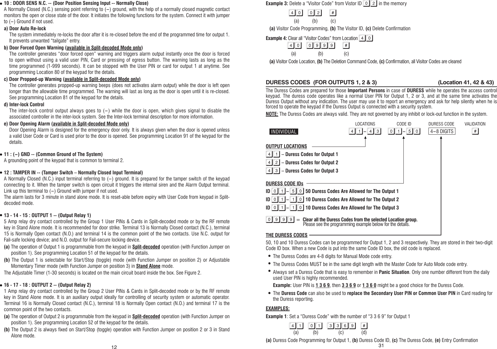 1210 : DOOR SENS N.C. -- (Door Position Sensing Input -- Normally Close)A Normally Closed (N.C.) sensing point referring to (-) ground, with the help of a normally closed magnetic contact monitors the open or close state of the door. It initiates the following functions for the system. Connect it with jumper to (-) Ground if not used.a) Door Auto Re-lockThe system immediately re-locks the door after it is re-closed before the end of the programmed time for output 1. It prevents unwanted “tailgate” entry.b) Door Forced Open Warning (available in Split-decoded Mode only)The controller generates “door forced open” warning and triggers alarm output instantly once the door is forced to open without using a valid user PIN, Card or pressing of egress button. The warning lasts as long as the time programmed (1-999 seconds). It can be stopped with the User PIN or card for output 1 at anytime. See programming Location 80 of the keypad for the details.c) Door Propped-up Warning (available in Split-decoded Mode only)The controller generates propped-up warning beeps (does not activates alarm output) while the door is left open longer than the allowable time programmed. The warning will last as long as the door is open until it is re-closed. See programming Location 81 of the keypad for the details.d) Inter-lock ControlThe inter-lock control output always goes to (-) while the door is open, which gives  signal to disable the associated controller in the inter-lock system. See the Inter-lock terminal description for more information.e) Door Opening Alarm (available in Split-decoded Mode only)Door Opening Alarm is designed for the emergency door only. It is always given when the door is opened unless a valid User Code or Card is used prior to the door is opened. See programming Location 91 of the keypad for the details.11 : (-) GND -- (Common Ground of The System)A grounding point of the keypad that is common to terminal 2.12 : TAMPER IN -- (Tamper Switch – Normally Closed Input Terminal)A Normally Closed (N.C.) input terminal referring to (-) ground. It is prepared for the tamper switch of the keypad connecting to it. When the tamper switch is open circuit it triggers the internal siren and the Alarm Output terminal. Link up this terminal to (-) Ground with jumper if not used.The alarm lasts for 3 minute in stand alone mode. It is reset-able before expiry with User Code from keypad in Split-decoded mode.13 - 14 - 15 : OUTPUT 1 -- (Output Relay 1)5 Amp relay dry contact controlled by the Group 1 User PINs &amp; Cards in Split-decoded mode or by the RF remote key in Stand Alone mode. It is recommended for door strike. Terminal 13 is Normally Closed contact (N.C.), terminal 15 is Normally Open contact (N.O.) and terminal 14 is the common point of the two contacts. Use N.C. output for Fail-safe locking device; and N.O. output for Fail-secure locking device. (a) The operation of Output 1 is programmable from the keypad in Split-decoded operation (with Function Jumper on position 1). See programming Location 51 of the keypad for the details.(b) The Output 1 is selectable for  Start/Stop (toggle) mode (with Function Jumper on position 2) or Adjustable Momentary Timer mode (with Function Jumper on position 3) in Stand Alone mode.The Adjustable Timer (1-30 seconds) is located on the main circuit board inside the box. See Figure 2.16 - 17 - 18 : OUTPUT 2 -- (Output Relay 2)1 Amp relay dry contact controlled by the Group 2 User PINs &amp; Cards in Split-decoded mode or by the RF remote key in Stand Alone mode. It is an auxiliary output ideally for controlling of security system or automatic operator. Terminal 16 is Normally Closed contact (N.C.), terminal 18 is Normally Open contact (N.O.) and terminal 17 is the common point of the two contacts. (a) The operation of Output 2 is programmable from the keypad in Split-decoded operation (with Function Jumper on position 1). See programming Location 52 of the keypad for the details.(b) The Output 2 is always fixed on Start/Stop (toggle) operation with Function Jumper on position 2 or 3 in Stand Alone mode.Example 3: Delete a “Visitor Code” from Vistor ID 02 in the memory 40 02 #       (a)          (b)          (c)(a) Visitor Code Programming, (b) The Visitor ID, (c) Delete ConfirmationExample 4: Clear all “Visitor Codes” from Location 4040 0999 #     (a)                   (b)                  (c)(a) Visitor Code Location, (b) The Deletion Command Code, (c) Confirmation, all Visitor Codes are clearedDURESS CODES  (FOR OUTPUTS 1, 2 &amp; 3)                                         (Location 41, 42 &amp; 43)                                                                                                                                                   The Duress Codes are prepared for those Important Persons in case of DURESS while he operates the access control keypad. The duress code operates like a normal User PIN for Output 1, 2 or 3, and at the same time activates the Duress Output without any indication. The user may use it to report an emergency and ask for help silently when he is forced to operate the keypad if the Duress Output is connected with a security system.NOTE: The Duress Codes are always valid. They are not governed by any inhibit or lock-out function in the system.OUTPUT LOCATIONS41 – Duress Codes for Output 142 – Duress Codes for Output 243 – Duress Codes for Output 3DURESS CODE IDsID 01-50 50 Duress Codes Are Allowed for The Output 1ID 01-10 10 Duress Codes Are Allowed for The Output 2ID 01-10 10 Duress Codes Are Allowed for The Output 30999 =  Clear all the Duress Codes from the selected Location group.  Please see the programming example below for the details.THE DURESS CODES50, 10 and 10 Duress Codes can be programmed for Output 1, 2 and 3 respectively. They are stored in their two-digit Code ID box. When a new Code is put into the same Code ID box, the old code is replaced.The Duress Codes are 4-8 digits for Manual Mode code entry.The Duress Codes MUST be in the same digit length with the Master Code for Auto Mode code entry.Always set a Duress Code that is easy to remember in Panic Situation. Only one number different from the daily used User PIN is highly recommended. Example: User PIN is 1 3 6 9, then 3 3 6 9 or 1 3 6 0 might be a good choice for the Duress Code.The Duress Code can also be used to replace the Secondary User PIN or Common User PIN in Card reading for the Duress reporting.EXAMPLES:Example 1: Set a “Duress Code” with the number of “3 3 6 9” for Output 141 01 3369 #      (a)           (b)               (c)              (d)(a) Duress Code Programming for Output 1, (b) Duress Code ID, (c) The Duress Code, (e) Entry Confirmation41-43 01-50 #4-8 DIGITSDURESS CODE VALIDATIONLOCATIONS CODE ID31INDIVIDUAL