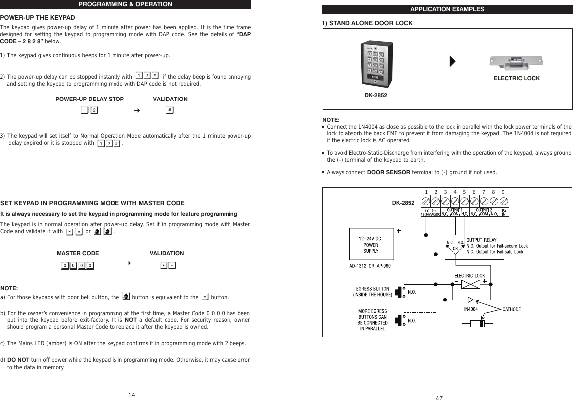 SET KEYPAD IN PROGRAMMING MODE WITH MASTER CODEIt is always necessary to set the keypad in programming mode for feature programming The keypad is in normal operation after power-up delay. Set it in programming mode with Master Code and validate it with         or             .                              MASTER CODE    VALIDATION  NOTE:a) For those keypads with door bell button, the  button is equivalent to the       button.b) For the owner’s convenience in programming at the first time, a Master Code 0 0 0 0 has been put into the keypad before exit-factory. It is NOT a default code. For security reason, owner should program a personal Master Code to replace it after the keypad is owned.c) The Mains LED (amber) is ON after the keypad confirms it in programming mode with 2 beeps.d) DO NOT turn off power while the keypad is in programming mode. Otherwise, it may cause error to the data in memory. PROGRAMMING &amp; OPERATION POWER-UP THE KEYPADThe keypad gives power-up delay of 1 minute after power has been applied. It is the time frame designed for setting the keypad to programming mode with DAP code. See the details of “DAP CODE – 2 8 2 8” below.1) The keypad gives continuous beeps for 1 minute after power-up.2) The power-up delay can be stopped instantly with          if the delay beep is found annoying and setting the keypad to programming mode with DAP code is not required.3) The keypad will set itself to Normal Operation Mode automatically after the 1 minute power-up delay expired or it is stopped with   . POWER-UP DELAY STOP                  VALIDATION   APPLICATION EXAMPLES1) STAND ALONE DOOR LOCKDK-2852NOTE:DK-2852ELECTRIC LOCKConnect the 1N4004 as close as possible to the lock in parallel with the lock power terminals of the lock to absorb the back EMF to prevent it from damaging the keypad. The 1N4004 is not required if the electric lock is AC operated.To avoid Electro-Static-Discharge from interfering with the operation of the keypad, always ground the (-) terminal of the keypad to earth.Always connect DOOR SENSOR terminal to (-) ground if not used.OUTPUT 1N.C.   COM   N.O.OUTPUT 2N.C.   COM   N.O. EGIN(+)   (–)12-24V AC/DC1 2 3 4 5 6 7 8 9