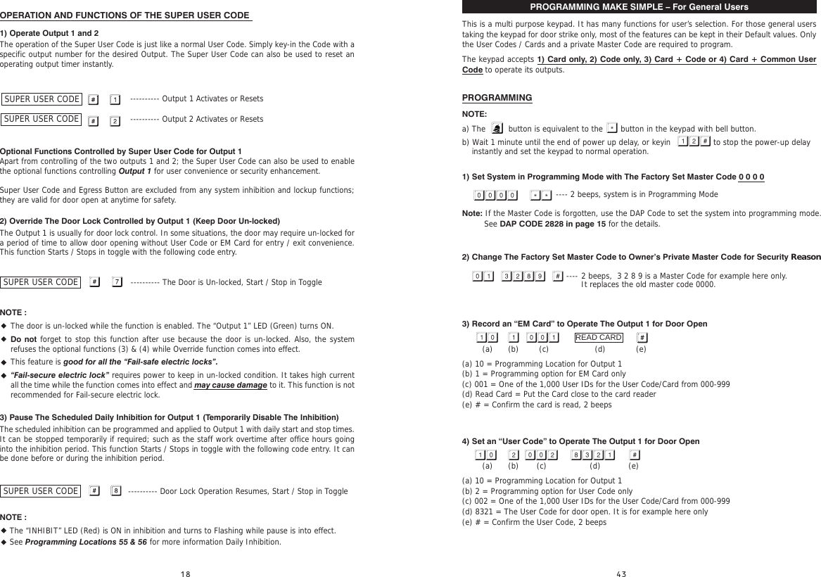  PROGRAMMING MAKE SIMPLE – For General UsersThis is a multi purpose keypad. It has many functions for user’s selection. For those general users taking the keypad for door strike only, most of the features can be kept in their Default values. Only the User Codes / Cards and a private Master Code are required to program.The keypad accepts 1) Card only, 2) Code only, 3) Card + Code or 4) Card + Common User Code to operate its outputs.PROGRAMMINGNOTE: a) The         button is equivalent to the       button in the keypad with bell button.b) Wait 1 minute until the end of power up delay, or keyin   to stop the power-up delay instantly and set the keypad to normal operation.1) Set System in Programming Mode with The Factory Set Master Code 0 0 0 0                                     ---- 2 beeps, system is in Programming ModeNote: If the Master Code is forgotten, use the DAP Code to set the system into programming mode. See DAP CODE 2828 in page 15 for the details.2) Change The Factory Set Master Code to Owner’s Private Master Code for Security Reason                          ---- 3) Record an “EM Card” to Operate The Output 1 for Door Open        (a)      (b)        (c)                  (d)            (e)(a) 10 = Programming Location for Output 1(b) 1 = Programming option for EM Card only(c) 001 = One of the 1,000 User IDs for the User Code/Card from 000-999(d) Read Card = Put the Card close to the card reader(e) # = Confirm the card is read, 2 beeps4) Set an “User Code” to Operate The Output 1 for Door Open        (a)      (b)       (c)                 (d)           (e)(a) 10 = Programming Location for Output 1(b) 2 = Programming option for User Code only(c) 002 = One of the 1,000 User IDs for the User Code/Card from 000-999(d) 8321 = The User Code for door open. It is for example here only(e) # = Confirm the User Code, 2 beeps          READ CARD2 beeps,  3 2 8 9 is a Master Code for example here only.It replaces the old master code 0000.OPERATION AND FUNCTIONS OF THE SUPER USER CODE1) Operate Output 1 and 2The operation of the Super User Code is just like a normal User Code. Simply key-in the Code with a specific output number for the desired Output. The Super User Code can also be used to reset an operating output timer instantly.              ---------- Output 1 Activates or Resets              ---------- Output 2 Activates or ResetsOptional Functions Controlled by Super User Code for Output 1Apart from controlling of the two outputs 1 and 2; the Super User Code can also be used to enable the optional functions controlling Output 1 for user convenience or security enhancement.Super User Code and Egress Button are excluded from any system inhibition and lockup functions; they are valid for door open at anytime for safety.2) Override The Door Lock Controlled by Output 1 (Keep Door Un-locked)The Output 1 is usually for door lock control. In some situations, the door may require un-locked for a period of time to allow door opening without User Code or EM Card for entry / exit convenience. This function Starts / Stops in toggle with the following code entry.                                                    ---------- The Door is Un-locked, Start / Stop in ToggleNOTE :••••3) Pause The Scheduled Daily Inhibition for Output 1 (Temporarily Disable The Inhibition)The scheduled inhibition can be programmed and applied to Output 1 with daily start and stop times. It can be stopped temporarily if required; such as the staff work overtime after office hours going into the inhibition period. This function Starts / Stops in toggle with the following code entry. It can be done before or during the inhibition period.                                                   ---------- Door Lock Operation Resumes, Start / Stop in ToggleNOTE :• The “INHIBIT” LED (Red) is ON in inhibition and turns to Flashing while pause is into effect.• See Programming Locations 55 &amp; 56 for more information Daily Inhibition.SUPER USER CODESUPER USER CODESUPER USER CODESUPER USER CODEThe door is un-locked while the function is enabled. The “Output 1” LED (Green) turns ON.Do not forget to stop this function after use because the door is un-locked. Also, the system refuses the optional functions (3) &amp; (4) while Override function comes into effect.This feature is good for all the “Fail-safe electric locks”.“Fail-secure electric lock” requires power to keep in un-locked condition. It takes high current all the time while the function comes into effect and may cause damage to it. This function is not recommended for Fail-secure electric lock.