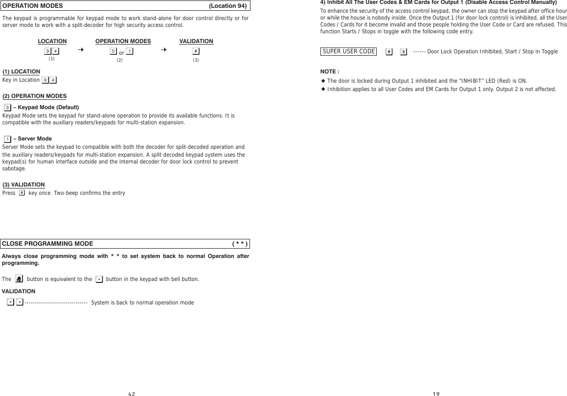 OPERATION MODES                                                                                    (Location 94)The keypad is programmable for keypad mode to work stand-alone for door control directly or for server mode to work with a split-decoder for high security access control.LOCATION                  OPERATION MODES                  VALIDATION(1) LOCATIONKey in Location(2) OPERATION MODES       – Keypad Mode (Default)Keypad Mode sets the keypad for stand-alone operation to provide its available functions. It is compatible with the auxiliary readers/keypads for multi-station expansion.       – Server ModeServer Mode sets the keypad to compatible with both the decoder for split-decoded operation and the auxiliary readers/keypads for multi-station expansion. A split decoded keypad system uses the keypad(s) for human interface outside and the internal decoder for door lock control to prevent sabotage.(3) VALIDATIONPress     key once. Two-beep confirms the entry or  (3)(2)(1)CLOSE PROGRAMMING MODE                                                                                ( * * ) Always close programming mode with * * to set system back to normal Operation after programming.The         button is equivalent to the        button in the keypad with bell button.VALIDATION             -------------------------------  System is back to normal operation mode4) Inhibit All The User Codes &amp; EM Cards for Output 1 (Disable Access Control Manually)To enhance the security of the access control keypad, the owner can stop the keypad after office hour or while the house is nobody inside. Once the Output 1 (for door lock control) is inhibited, all the User Codes / Cards for it become invalid and those people holding the User Code or Card are refused. This function Starts / Stops in toggle with the following code entry.                                                     ------ Door Lock Operation Inhibited, Start / Stop in ToggleNOTE :• The door is locked during Output 1 inhibited and the “INHIBIT” LED (Red) is ON.• Inhibition applies to all User Codes and EM Cards for Output 1 only. Output 2 is not affected.SUPER USER CODE