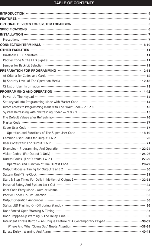 TABLE OF CONTENTSINTRODUCTION FEATURESOPTIONAL DEVICES FOR SYSTEM EXPANSION SPECIFICATIONS INSTALLATION     Precautions CONNECTION TERMINALSOTHER FACILITIES   On-Board LED Indicators     Pacifier Tone &amp; The LED Signals    Jumper for Back-Lit Selection PREPARATION FOR PROGRAMMING     A) Criteria for Codes and Cards    B) Security Level of The Operation Media   C) List of User InformationPROGRAMMING AND OPERATION     Power Up The Keypad   Set Keypad into Programming Mode with Master Code     Direct Access to Programming Mode with The “DAP” Code – 2 8 2 8   System Refreshing with “Refreshing Code” --- 9 9 9 9    The Default Values after Refreshing   Master Code     Super User Code        Operation and Functions of The Super User Code   Common User Codes for Output 1 &amp; 2    User Codes/Card For Output 1 &amp; 2      Examples – Programming And Operation    Visitor Codes  (For Output 1 Only)    Duress Codes  (For Outputs 1 &amp; 2 )         Operation And Function of The Duress Code    Output Modes &amp; Timing for Output 1 and 2   System Real-Time-Clock   Start &amp; Stop Times For Daily Inhibition of Output 1   Personal Safety And System Lock-Out     User Code Entry Mode - Auto or Manual     Pacifier Tones On-Off Selection     Output Operation Announcer     Status LED Flashing On-Off during Standby     Door Forced Open Warning &amp; Timing     Door Propped-Up Warning &amp; The Delay Time    Intelligent Egress Button – An Unique Feature of A Contemporary Keypad          Where And Why “Going Out” Needs Attention    Egress Delay , Warning And Alarm   ·······································································································································  4  ················································································································································  4··················································································  5     ····································································································································  6 ·········································································································································  7············································································································································  7···············································································································  8-10································································································································ 11······················································································································· 11··········································································································· 11················································································································· 11····························································································· 12-13·············································································································· 12························································································· 12-13····················································································································· 13·································································································· 14-42···························································································································· 14·········································································· 14························································· 15··········································································· 15········································································································· 16·········································································································································· 17···································································································································· 17········································································ 18-19······························································································· 20···································································································· 21·························································································· 22-24···································································································· 25-26······························································································· 27-29················································································ 28-29······················································································· 30························································································································· 31··········································································· 32-33··································································································· 34································································································ 35 ·············································································································· 35 ················································································································· 36 ···························································································  36···································································································· 37 ························································································ 37········································38-39·············································································38-39··································································································· 40-41      