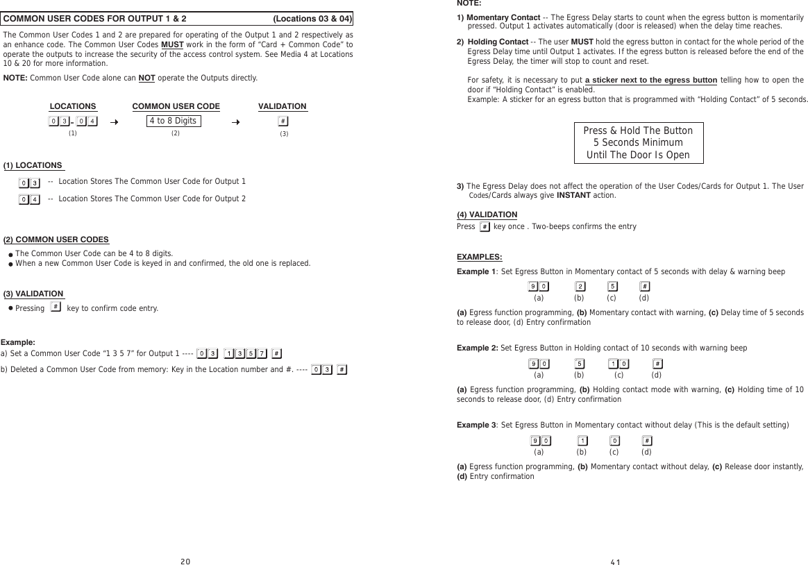 COMMON USER CODES FOR OUTPUT 1 &amp; 2                                   (Locations 03 &amp; 04)The Common User Codes 1 and 2 are prepared for operating of the Output 1 and 2 respectively as an enhance code. The Common User Codes MUST work in the form of “Card + Common Code” to operate the outputs to increase the security of the access control system. See Media 4 at Locations 10 &amp; 20 for more information.NOTE: Common User Code alone can NOT operate the Outputs directly.LOCATIONS                COMMON USER CODE                 VALIDATION  (1) LOCATIONS                  --  Location Stores The Common User Code for Output 1                  --  Location Stores The Common User Code for Output 2(2) COMMON USER CODES     The Common User Code can be 4 to 8 digits.     When a new Common User Code is keyed in and confirmed, the old one is replaced.(3) VALIDATION     Pressing     key to confirm code entry.Example: a) Set a Common User Code “1 3 5 7” for Output 1 ----b) Deleted a Common User Code from memory: Key in the Location number and #. ----4 to 8 Digits- (1) (2) (3)NOTE:1) Momentary Contact -- The Egress Delay starts to count when the egress button is momentarily      2) 3) The Egress Delay does not affect the operation of the User Codes/Cards for Output 1. The User      (4) VALIDATIONPress    key once . Two-beeps confirms the entryEXAMPLES:Example 1: Set Egress Button in Momentary contact of 5 seconds with delay &amp; warning beep                               (a)            (b)         (c)         (d)  (a) Egress function programming, (b) Momentary contact with warning, (c) Delay time of 5 seconds to release door, (d) Entry confirmationExample 2: Set Egress Button in Holding contact of 10 seconds with warning beep                               (a)            (b)            (c)           (d)  (a) Egress function programming, (b) Holding contact mode with warning, (c) Holding time of 10 seconds to release door, (d) Entry confirmationExample 3: Set Egress Button in Momentary contact without delay (This is the default setting)                               (a)             (b)         (c)         (d)  (a) Egress function programming, (b) Momentary contact without delay, (c) Release door instantly, (d) Entry confirmationpressed. Output 1 activates automatically (door is released) when the delay time reaches.Codes/Cards always give INSTANT action.Holding Contact -- The user MUST hold the egress button in contact for the whole period of the Egress Delay time until Output 1 activates. If the egress button is released before the end of the Egress Delay, the timer will stop to count and reset.For safety, it is necessary to put a sticker next to the egress button telling how to open the door if “Holding Contact” is enabled.Example: A sticker for an egress button that is programmed with “Holding Contact” of 5 seconds.Press &amp; Hold The Button 5 Seconds MinimumUntil The Door Is Open